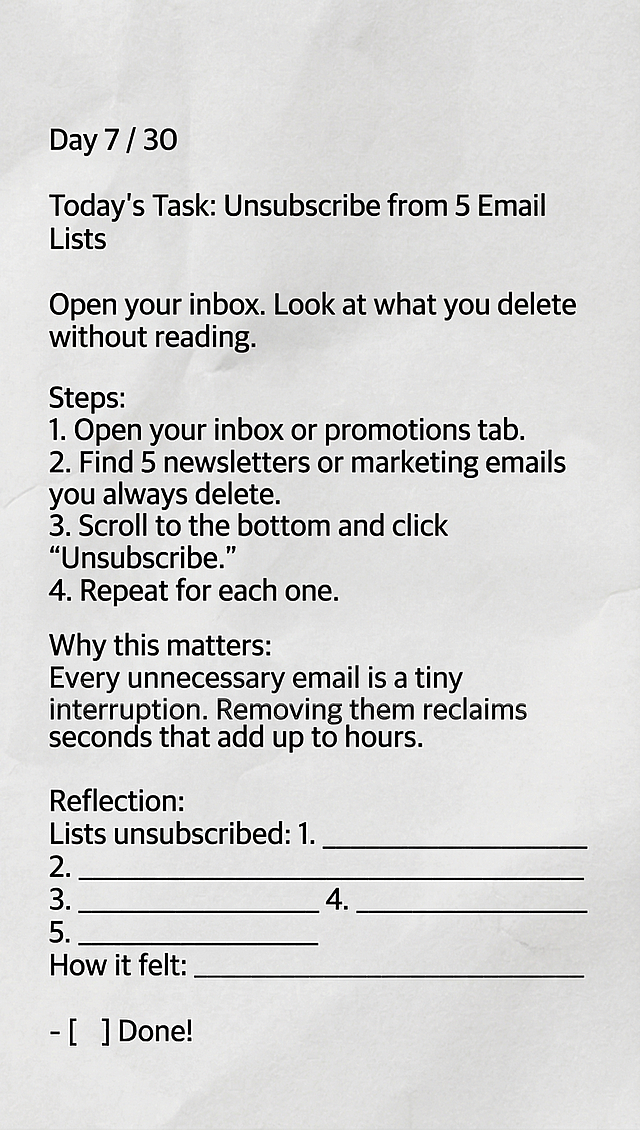 保持原图褶皱纸张背景、黑色文字排版样式，生成新内容：Day 7 / 30 Today's Task: Unsubscribe from 5 Email Lists Open your inbox. Look at what you delete without reading. Steps: 1. Open your inbox or promotions tab. 2. Find 5 newsletters or marketing emails you always delete. 3. Scroll to the bottom and click "Unsubscribe." 4. Repeat for each one. Why this matters: Every unnecessary email is a tiny interruption. Removing them reclaims seconds that add up to hours. Reflection: Lists unsubscribed: 1. __________________ 2. __________________ 3. __________________ 4. __________________ 5. __________________ How it felt: _________________________________ - [ ] Done!