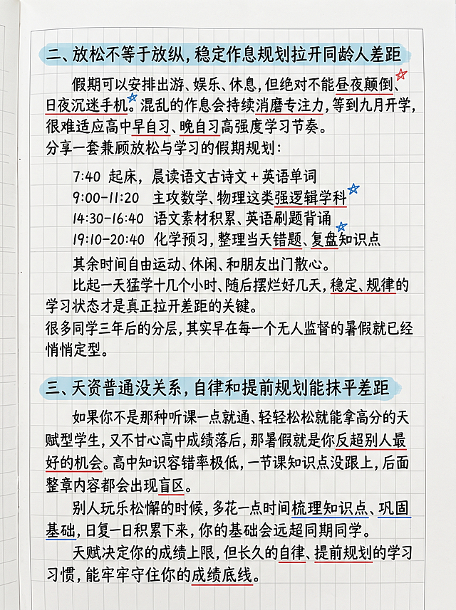钢笔手写学习笔记内容页，白色作文纸底，黑色钢笔字迹，硬笔实用类手写字体，浅蓝色标题高亮框，红蓝彩色标注划线，干净简约，自然光平铺，高清纸质纹理，柔和自然光，无杂乱污渍。一级标题和正文文字字体大小适中统一，图片背景和纸质边框与之前页面保持完全统一。内容：

二、放松不等于放纵，稳定作息规划拉开同龄人差距
假期可以安排出游、娱乐、休息，但绝对不能昼夜颠倒、日夜沉迷手机。
混乱的作息会持续消磨专注力，等到九月开学，很难适应高中早自习、晚自习高强度学习节奏。分享一套兼顾放松与学习的假期规划：

7:40 起床，晨读语文古诗文 + 英语单词
9:00-11:20 主攻数学、物理这类强逻辑学科
14:30-16:40 语文素材积累、英语刷题背诵
19:10-20:40 化学预习，整理当天错题、复盘知识点

其余时间自由运动、休闲、和朋友出门散心
比起一天猛学十几个小时、随后摆烂好几天，稳定、规律的学习状态才是真正拉开差距的关键。很多同学三年后的分层，其实早在每一个无人监督的暑假就已经悄悄定型。

三、天资普通没关系，自律和提前规划能抹平差距
如果你不是那种听课一点就通、轻轻松松就能拿高分的天赋型学生，又不甘心高中成绩落后，那暑假就是你反超别人最好的机会。
高中知识容错率极低，一节课知识点没跟上，后面整章内容都会出现盲区。别人玩乐松懈的时候，多花一点时间梳理知识点、巩固基础，日复一日积累下来，你的基础会远超同期同学。
天赋决定你的成绩上限，但长久的自律、提前规划的学习习惯，能牢牢守住你的成绩底线。