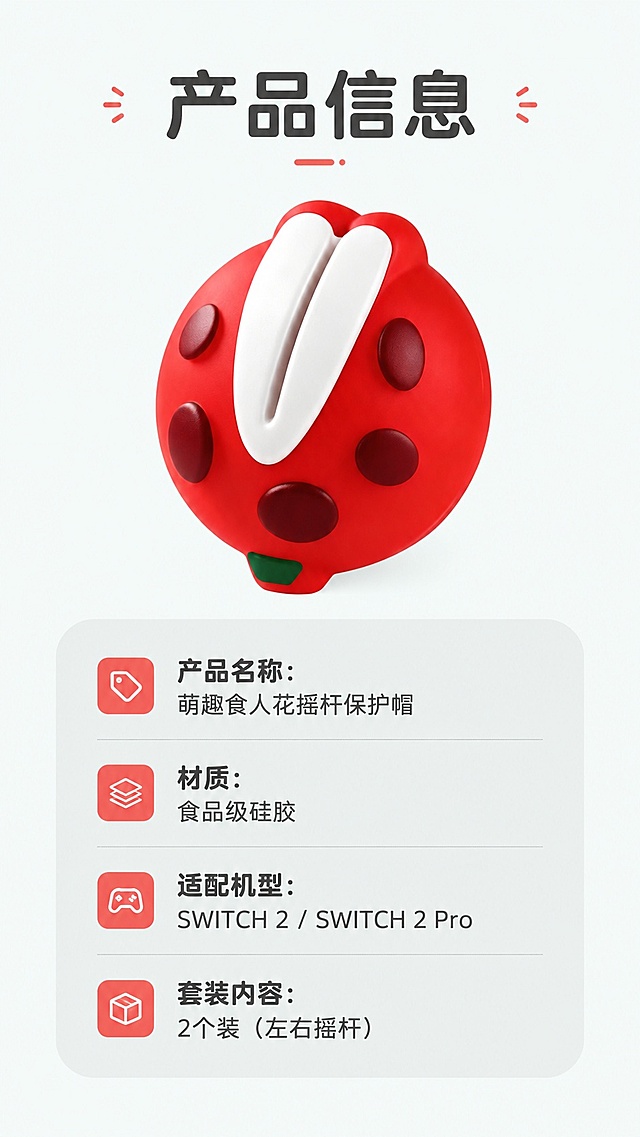 [第8屏] 规格信息-产品适配说明卡。本屏使用【图1】展示产品主体。
[氛围/风格] 信息卡片式，简洁清晰，萌系圆角排版
[元素布局] 产品放置在画面上半部分中心位置，占比约40%，下半部分为圆角信息卡，列出核心参数，保留产品颜色和外形和原图一致，背景简约不花哨
[光影质感] 均匀柔光，产品和信息卡都清晰明亮，无明显硬阴影
[配色色系] 全局统一底色 #f5f9f8，浅灰色信息卡底色，深灰色文字，红色产品点缀
[视角构图] 中心对称构图，上产品下信息，阅读动线清晰
[文字版式] 顶部主标题「产品信息」，信息卡分点列出：产品名称：萌趣食人花摇杆保护帽，材质：食品级硅胶，适配机型：SWITCH 2 / SWITCH 2 Pro，套装内容：2个装（左右摇杆），文字排版清晰，行距舒适，圆角卡片装饰，文字不遮挡产品
[比例分辨率] 9:16 竖版比例，4K 分辨率，文字清晰可辨，高清画质
[负向提示词] 信息遗漏，文字模糊，排版错乱，产品变形，颜色偏差，水印