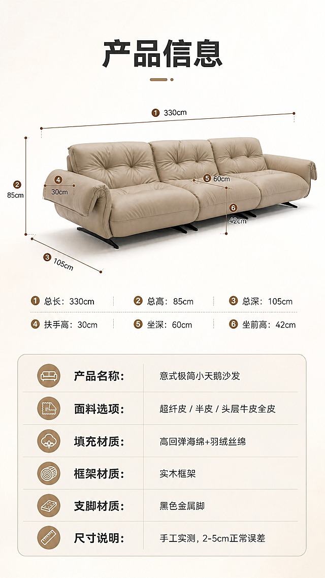[商品] 使用【图1】意式极简小天鹅沙发；保留三人位结构、浅卡其色皮革、拉点靠背、宽大扶手、黑色支脚、整体比例；此页为产品信息页，在沙发周围添加尺寸标注线与数字，不改变沙发本体。
[画面] 页面目标：产品信息页，手工实测尺寸标注+规格参数表，2-5cm正常误差说明。上下分区构图，上半区约60%为沙发正侧视立体图+尺寸引线标注（总长330cm、总深105cm、总高85cm、坐深60cm、扶手高30cm、坐前高42cm等）；下半区约40%为浅米杏底色参数表区域；背景为纯白渐变到浅米杏，干净专业。
[视觉] 套系策略：风格=意式极简高级商业家居摄影；标题字=现代无衬线粗体（思源黑体Heavy）；正文字=简洁无衬线体（思源黑体Regular）；主色=浅米杏；背景延展=基于浅米杏做深浅层级、同色渐变与细腻纸纹/织物质感；强调色=深焦糖棕，仅用于小面积图标、引线和标签；标题色=深炭灰；正文色=中暖灰；组件=圆角浅底信息卡、细线引线、圆形序号标；光影=左前侧暖柔自然光。
[文字] 上半区顶部标题"产品信息"（4字）；沙发周围尺寸引线标注具体数字（单位：cm）；下半区参数表含："产品名称：意式极简小天鹅沙发""面料选项：超纤皮 / 半皮 / 头层牛皮全皮""填充材质：高回弹海绵+羽绒丝绵""框架材质：实木框架""支脚材质：黑色金属脚""尺寸说明：手工实测，2-5cm正常误差"；文字横排，表格清晰可读。
[规格] 图片比例9:16竖版，4K，负向提示：变形、错字、文字过小、冷蓝背景、沙发颜色改变、尺寸标注错乱、水印、二维码。