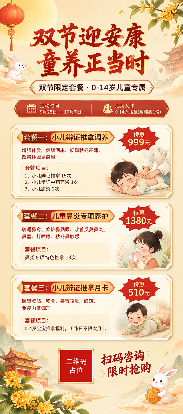 国风新中式儿童中医调养双节促销易拉宝海报，竖版超长幅，暖色调温馨亲切。画面顶部居中大标题"双节迎安康 童养正当时"，字体为书法风格粗体，朱红色配金色描边。标题下方副标题"双节限定套餐 · 0-14岁儿童专属"，米白色圆角标签底。背景为浅米色渐变，点缀祥云、玉兔、灯笼、桂花枝等中秋国庆双节元素，淡雅不抢主体。画面中部纵向排列三张套餐卡片，每张卡片为米白底配浅金色细边框，圆角矩形，从上到下依次排列：第一张卡片标题"套餐一：小儿辨证推拿调养"，右侧红色爆炸贴标注"特惠999元"，下方小字"增强体质、健脾固本、抵御秋冬寒邪、改善体虚易感冒"，再下方项目列表"1、小儿辨证推拿 15次 2、小儿辨证中药药浴 1次 3、小儿脐灸 2次"；第二张卡片标题"套餐二：儿童鼻炎专项养护"，右侧红色爆炸贴标注"特惠1380元"，下方小字"疏通鼻窍、修护鼻黏膜、改善反复鼻炎、鼻塞、打喷嚏、秋冬鼻敏感"，再下方"套餐项目：鼻炎专项特色推拿 13次"；第三张卡片标题"套餐三：小儿辨证推拿月卡"，右侧红色爆炸贴标注"特惠510元"，下方小字"脾胃虚弱、积食、感冒咳嗽、腹泻、免疫力低调理"，再下方"0-4岁宝宝推拿福利，工作日不限次月卡"。卡片上方有活动信息条："活动时间：9月25日 — 10月7日"和"适用人群：0-14岁儿童(限购买1份)"。画面底部有二维码占位符（纯色方块中央标注"二维码占位"文字）和"扫码咨询 限时抢购"行动召唤文字。整体版式精美，层次分明，四周留安全边距，国风温馨专业氛围，柔和暖光，超高清画质。画面中所有信息区域、套餐卡片、价格表格、权益列表必须填充完整合理的内容，不得出现空白框、空白占位、横线待填写区域、空列表项、空单元格。画面中所有数字必须精确渲染，不得错位、遗漏或编造。