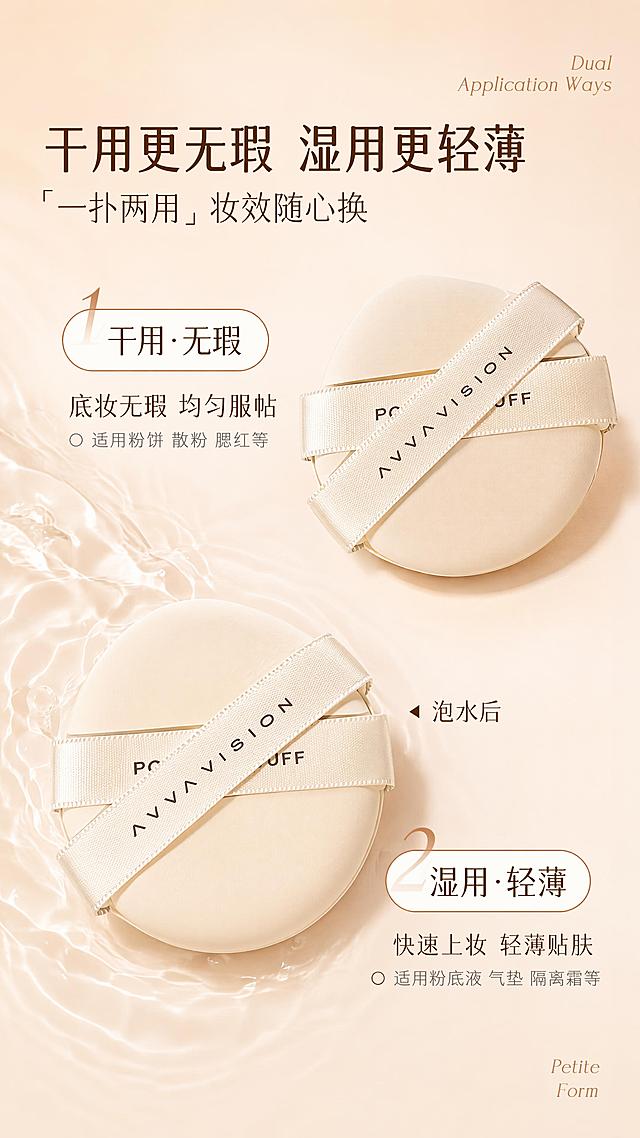 美妆粉扑电商详情页干湿两用功效模块竖版长图，9:16竖版，8K超高清商业美妆工具精修质感，柔和均匀漫射柔光笼罩全图，光影通透细腻无生硬阴影，产品带有自然柔和的浅投影，整体温柔治愈的奶杏暖调干净高级。整体统一暖奶茶杏色调，温润干净，画面左侧点缀自然流动的淡白色水波纹肌理，柔和不突兀，呼应湿用水润属性，干净有呼吸感无多余杂物。整体采用顶部标题区+中部对角式双产品双卖点的纵向布局，干用款居右上、湿用款居左下错落排布，视觉平衡灵动，信息层级从上至下清晰有序。画面右上角搭配两行浅棕色纤细衬线英文装饰「Dual / Application Ways」，画面左上角排布核心标题组：深棕色加粗大号主标题「干用更无瑕 湿用更轻薄」，醒目厚重为本屏第一视觉层级，主标题下方搭配带方引号的深棕色常规字重副标题「「一扑两用」妆效随心换」，全部左对齐排布。画面右上区域为干用用法模块：左上角搭配带数字「1」装饰的白色圆角胶囊形标签，标签带浅棕色描边，内部深棕色字体标注「干用・无瑕」，标签下方依次排布深棕色小标题「底妆无瑕 均匀服帖」、带空心圆圈前缀的浅灰色适用说明「适用粉饼 散粉 腮红等」，模块右侧对应摆放粉扑，严格还原【图2】粉扑的圆形造型、亲肤绒面质感、交叉加宽丝带、丝带上的品牌文字标识等所有细节，无任何扭曲变形，为干用原生状态，质地紧实细腻，丝带缎面光泽自然，尺寸比例协调。画面左下区域为湿用用法模块：右下角搭配带数字「2」装饰的同款白色圆角胶囊形标签，内部深棕色字体标注「湿用・轻薄」，标签下方依次排布深棕色小标题「快速上妆 轻薄贴肤」、带空心圆圈前缀的浅灰色适用说明「适用粉底液 气垫 隔离霜等」，模块左侧对应摆放粉扑，为泡水膨胀后的状态，体积更饱满厚实，直观展现遇水变大的特性，产品右侧搭配带三角箭头的深棕色文字标注「泡水后」。画面右下角点缀两行浅棕色纤细衬线英文「Petite / Form」平衡画面视觉。字体采用简约无衬线中文字体搭配优雅衬线英文字体，运用清晰的大小层级与色彩对比。本屏使用【图1】作为构图和排版参考，整体布局和视觉结构与参考图保持一致；使用【图2】作为粉扑产品外观参考，严格还原产品造型、丝带和文字细节，干用和湿用两款粉扑均以图二产品为基准。