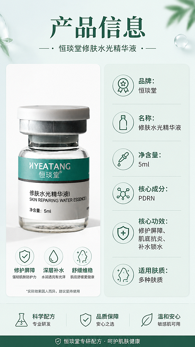 [第10屏] 产品规格信息页-恒琰堂修肤水光精华液完整产品信息展示，作为详情页收尾。本屏使用产品图【图1】。
[氛围/风格] 规整信息排版，层次丰富不简约，专业清晰产品信息卡。
[元素布局] 采用左物右表经典版式，顶部主标题「产品信息」，左侧放置完整精华液产品图，右侧竖向排列产品参数信息表，所有参数信息清晰分区，产品外观与原图保持完全一致。整体布局规整饱满，信息完整。
[光影质感] 均匀布光，产品左侧柔光打亮，参数表背景干净，明暗清晰，整体通透自然。
[配色色系] 全局底色 #EBF4F2，左侧产品区域浅白底，右侧参数表薄荷绿浅底，标题深绿色，参数文字深灰色，配色协调统一。
[视角构图] 左产品右参数的分栏构图，信息一目了然，符合用户查看产品规格的阅读习惯。
[文字版式] 顶部主标题「产品信息」，右侧参数表分条列出：品牌：恒琰堂，名称：修肤水光精华液，净含量：5ml，核心成分：PDRN，核心功效：修护屏障、肌底抗炎、补水锁水，适用肤质：多种肤质，文字分行清晰，重点加粗，移动端阅读清晰不拥挤。
[比例分辨率] 9:16 竖版比例，4K分辨率，文字清晰可辨，高清画质。
[负向提示词] 产品变形，参数错乱，文字过小，颜色刺眼，结构混乱。