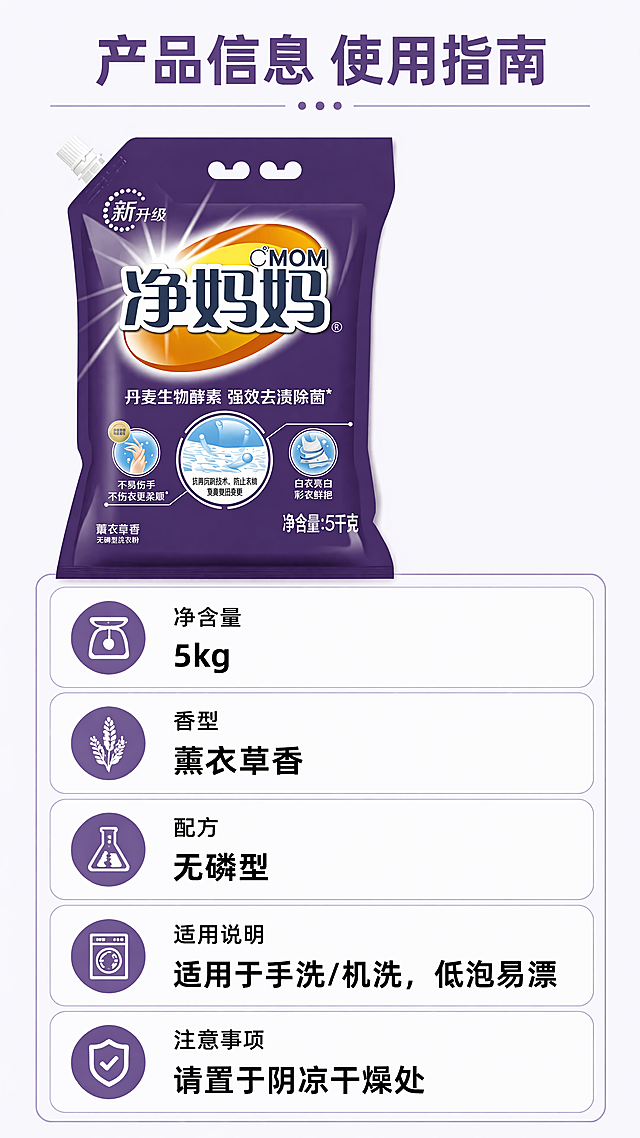 [第5屏] 规格与使用说明屏，展示净妈妈洗衣粉产品规格和使用建议。本屏使用【图1】作为产品主体。[氛围/风格] 简约信息卡风格，清晰直观，适合移动端查看。[元素布局] 产品包装袋放在画面左上区域，占比约45%；右侧和下半部分为信息卡区域，标注产品参数和使用建议；保持产品外观、颜色、文字与输入图一致。[光影质感] 整体柔和均匀照明，信息卡区域干净清晰，文字易读。[配色色系] 全局底色 #F8F8FF；产品主体深紫色，信息卡浅紫色边框，主标题深紫色，参数黑色文字。[视角构图] 左上产品+右下信息卡的构图，错落有致，阅读动线自然。[文字版式] 顶部主标题"产品信息 使用指南"，信息卡区域标注：净含量"5kg"，香型"薰衣草香"，配方"无磷型"，适用说明"适用于手洗/机洗，低泡易漂"，注意事项"请置于阴凉干燥处"。信息分类清晰，文字大小适中，手机端清晰可读。[比例分辨率] 9:16，4K，文字清晰可辨。[负向提示词] 参数虚构错误，产品变形，文字错乱，排版拥挤，颜色偏差