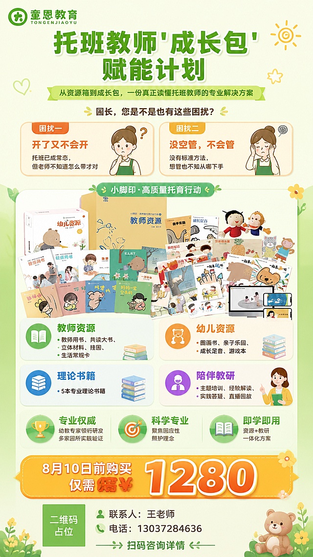 一张竖版教育宣传海报，主题是托班教师成长包赋能计划。整体风格专业温暖，主色调为品牌绿色+暖黄色+白色，体现幼教行业的温馨与专业感。

【版式结构，从上到下】

1. 顶部区域：左上角放置童恩教育绿色LOGO，顶部居中是大号加粗主标题"托班教师'成长包'赋能计划"，下方是副标题"从资源箱到成长包，一份真正读懂托班教师的专业解决方案"，字体清晰有层次。

2. 痛点共鸣区（上中部）：两个并排的浅橙色圆角卡片，左侧卡片标题"困扰一"，内容"开了又不会开"，下方小字"托班已成常态，但老师不知道怎么带才对"；右侧卡片标题"困扰二"，内容"没空管，不会管"，下方小字"没有标准方法，想管也不知从哪下手"。卡片上方有一个标题"园长，您是不是也有这些困扰？"。

3. 产品核心展示区（中部）：画面中央是成长包全套产品的全家福展示——教师资源箱、幼儿资源包、多本绘本图书、手偶玩具、立体材料等丰富产品铺开陈列，视觉丰盛有价值感。产品图上方标注"小脚印·高质量托育行动"。

4. 四大模块区（中下部）：四个图标化模块卡片2x2排列，分别是：
   - 📘 教师资源：教师用书、共读大书、立体材料、挂图、生活常规卡
   - 🧸 幼儿资源：图画书、亲子乐园、成长足音、游戏本
   - 📚 理论书籍：5本专业理论书籍
   - 👩‍🏫 陪伴教研：主题培训、经验解读、实践答疑、直播回放
   每个模块有对应图标和简洁文字说明。

5. 三大价值点：三个圆形图标配文字，横向排列：
   - 🏆 专业权威：下方小字"幼教专家领衔研发"、"多家园所实践验证"
   - 🎯 科学专业：下方小字"聚焦回应性照护理念"
   - 📖 即学即用：下方小字"资源+教研一体化方案"

6. 底部行动号召区（最醒目）：一个醒目的橙黄色渐变优惠框占据底部，框内大字"8月10日前购买 仅需¥1280"，价格数字"1280"特别放大加粗。优惠框下方左侧是二维码占位方块（标注"二维码占位"文字），右侧是联系人信息"联系人：王老师"和"电话：13037284636"。最底部有小字"扫码咨询详情"。

【视觉风格】
- 扁平插画商业海报风格
- 背景为浅绿到白色的柔和渐变，点缀幼教相关的可爱装饰元素
- 整体排版精美，信息层级分明，重点突出
- 光线柔和明亮，色调温暖积极

画面中所有二维码区域使用纯色方块占位符呈现，方块中央标注"二维码占位"文字，严禁生成任何可识别的二维码图案。画面中所有信息区域、套餐卡片、价格表格、权益列表、模块内容区等必须填充完整合理的内容，不得出现空白框、空白占位、横线待填写区域、空列表项、空单元格。画面中所有数字必须精确渲染，不得错位、遗漏或编造。