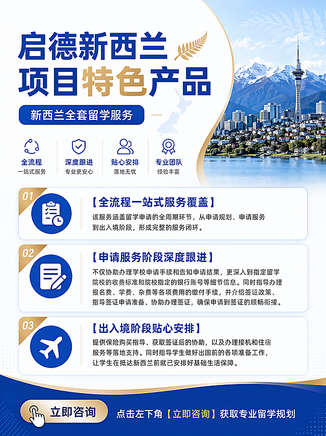 我只要一张图！文字内容为：
大标题：启德新西兰项目特色产品
具体内容：

新西兰全套留学服务    
【全流程一站式服务覆盖】 
该服务涵盖留学申请的全周期环节，从申请规划、申请服务到出入境阶段，形成完整的服务闭环。
 【申请服务阶段深度跟进】 
不仅协助办理学校申请手续和告知申请结果，更深入到指定留学院校的收费标准和院校指定的银行账号等细节信息。同时指导办理报名费、学费、杂费等各项费用的缴付手续，并介绍签证政策、指导签证申请准备、协助办理签证，确保申请到签证的顺畅衔接。 【出入境阶段贴心安排】
 提供保险购买指导、获取签证后的协助，以及办理接机和住宿服务等落地支持。同时指导学生做好出国前的各项准备工作，让学生在抵达新西兰前就已安排好基础生活保障。

图片最下方写：点击左下角【立即咨询】获取专业留学规划