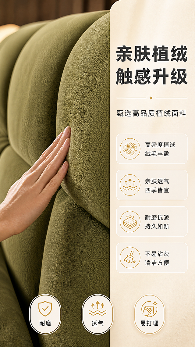 [商品] 使用【图8】橄榄绿植绒布艺软包床材质工艺页；保留床头植绒面料微距特写、手摸面料动作、橄榄绿颜色、4大面料卖点、底部三个图标（耐磨/透气/易打理）；将原横版构图重新排版为竖版9:16比例，优化竖屏布局。
[画面] 目标：竖版材质工艺证明页，突出植绒布面料亲肤触感与品质。构图：竖版9:16，左侧约3/5为床头面料微距特写，一只手轻轻抚摸面料表面，展现绒毛细腻质感；右侧约2/5为竖列材质说明文案区；画面底部横排3个圆形图标标签展示耐磨/透气/易打理特性；背景虚化处理，突出面料纹理。
[视觉] 套系策略：风格=意式轻奢高级商业摄影；标题字=现代简约粗黑体；正文字=纤细无衬线体；主色=橄榄绿+奶杏色；背景延展=基于奶杏色做深浅渐变和细腻肌理质感；强调色=暖金色，仅用于小面积图标、引线和装饰线条；标题色=深炭灰；正文色=中暖灰；组件=圆角浅底信息卡、细线引线、金色点缀图标；光影=右前侧暖柔光，柔和自然阴影。
[文字] 右侧文案区：主标题"亲肤植绒 触感升级"（大字号，两行），副标题"甄选高品质植绒面料"；下方4个圆角卖点框："高密度植绒 绒毛丰盈""亲肤透气 四季皆宜""耐磨抗皱 持久如新""不易沾灰 清洁方便"，各配金色图标；底部3个圆形图标分别配文"耐磨""透气""易打理"；全部文字横排，清晰可读。
[规格] 图片比例9:16竖版，4K，避免变形、错字、文字过小、冷蓝背景、面料质感失真、极限词。