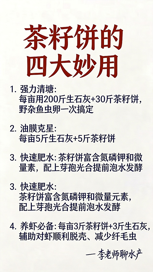 参照原图片的浅米色背景，使用完全相同的字体和颜色，替换文字内容，排版布局和原图保持一致，完整文字内容为：
大标题（红棕色）：茶籽饼的四大妙用
1.（深蓝色）强力清塘：
每亩用200斤生石灰+30斤茶籽饼，野杂鱼虫卵一次搞定

2.（深蓝色）油膜克星：
每亩5斤生石灰+5斤茶籽饼

3.（深蓝色）快速肥水：茶籽饼富含氮磷钾和微量元素，配上芽孢光合提前泡水发酵

4.（深蓝色）养虾必备：
每亩3斤茶籽饼+3斤生石灰，辅助对虾顺利脱壳、减少纤毛虫
落款（深蓝色手写字体）：— 李老师聊水产
要求一字不差，文字排版清晰，保持整体和原图一致的风格