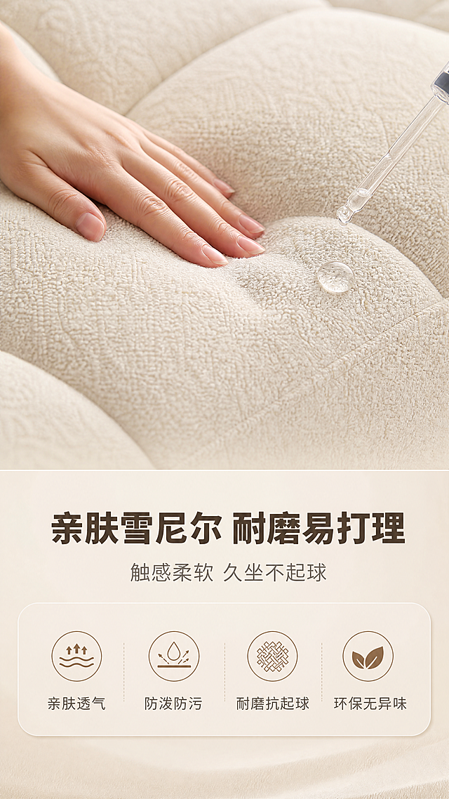 [商品] 使用【图1】米白色模块布艺沙发的坐垫面料部分；保留米白雪尼尔面料纹理、缝线工艺、方块绗缝结构、颜色；做面料微距特写，增强织物肌理质感，展示面料细腻度。
[画面] 目标：材质面料证明页，展示雪尼尔面料亲肤与防污特性。构图：上特写下说明，上半部分60%为面料微距特写——一只亚洲女性的手轻轻抚摸沙发坐垫，手指按压处呈现柔软凹陷，旁边用滴管滴一滴水在面料上形成水珠（展示防水防污）；下半部分40%为文案+图标区；背景为同色系浅米渐变，突出面料质感。
[视觉] 套系策略：风格=奶油风轻奢家居商业摄影；标题字=现代无衬线粗体（思源黑体Heavy）；正文字=简洁无衬线体（思源黑体Regular）；主色=奶油米白；背景延展=基于奶油米白做深浅层级、同色渐变和细腻织物/哑光墙面质感；强调色=奶茶棕，仅用于小面积图标、引线、胶囊标签；标题色=深暖棕；正文色=中暖灰；组件=圆角浅米信息卡、细线引线、圆形序号标；光影=右前侧暖柔光，柔和漫射。
[文字] 下半区：主标题「亲肤雪尼尔 耐磨易打理」（10字），副标题「触感柔软 久坐不起球」（10字）；下方4个图标+短标横向排列：「亲肤透气」「防泼防污」「耐磨抗起球」「环保无异味」；文字全部横排，清晰可读。
[规格] 图片比例9:16竖版，4K分辨率，避免变形、错字、文字过小、冷蓝/冷灰背景、面料颜色改变、极限词。