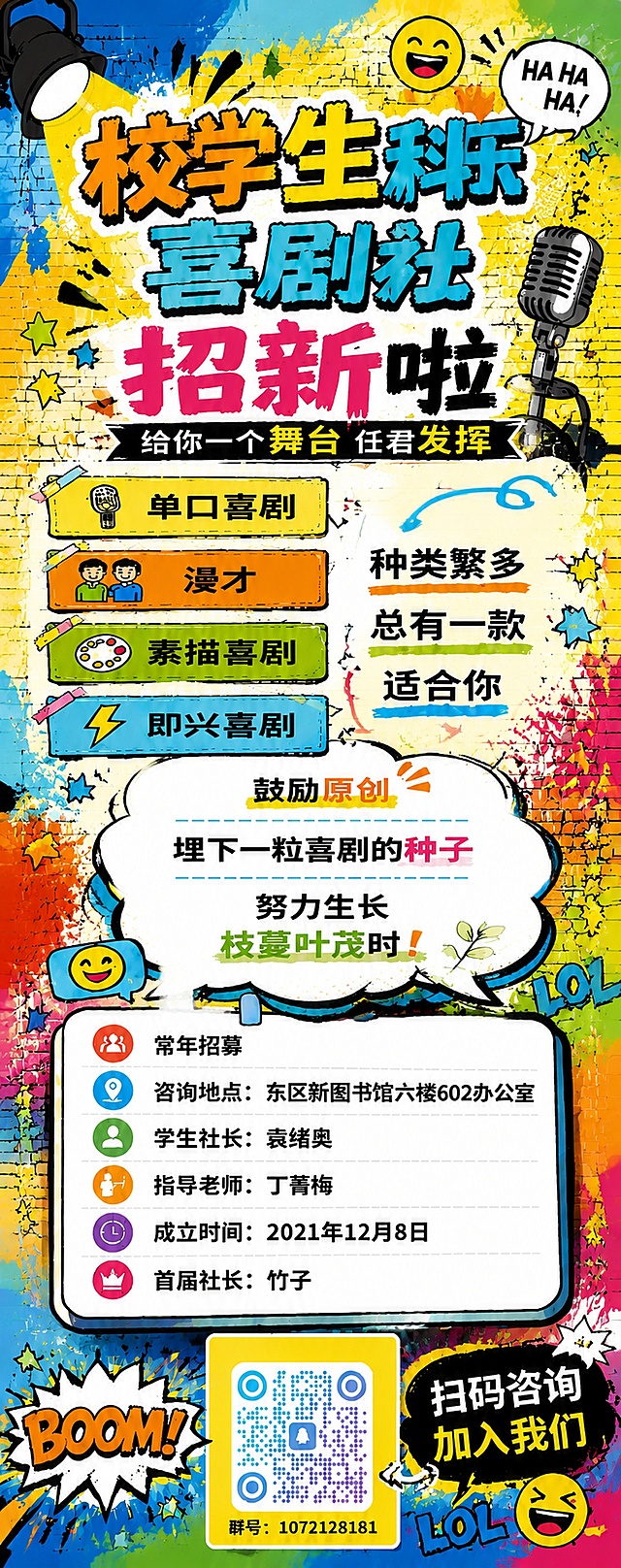 将海报重新设计为易拉宝展架格式，竖版超长幅2:5比例。保持原有的涂鸦潮流艺术风格、色彩搭配（明黄、橙红、湖蓝、草绿为主色调）和全部文案内容。

版式从上到下依次布局：
1. 顶部：大标题"校学生科乐喜剧社"，涂鸦粗体字，橙黄蓝渐变配色，带黑色描边，下方副标题"招新啦"和标语"给你一个舞台 任君发挥"。顶部装饰舞台聚光灯、麦克风、笑脸表情、星星等涂鸦元素。

2. 上中部：喜剧形式介绍区，四个彩色标签横向或纵向排列："单口喜剧"、"漫才"、"素描喜剧"、"即兴喜剧"，每个标签配小图标，旁边配文字"种类繁多 总有一款适合你"。

3. 中部：社团理念区，用大对话框气泡呈现："鼓励原创"、"埋下一粒喜剧的种子"、"努力生长 枝蔓叶茂时！"。

4. 中下部：信息卡片区，圆角矩形卡片，内容包括：
"常年招募"
"咨询地点：东区新图书馆六楼602办公室"
"学生社长：袁绪奥"
"指导老师：丁菁梅"
"成立时间：2021年12月8日"
"首届社长：竹子"
每条信息前配彩色图标。

5. 底部：二维码区域，黄色方块内放置蓝紫渐变圆点风格的QQ群二维码（中间有企鹅图标，群号1072128181），旁边配文字"扫码咨询 加入我们"。底部装饰BOOM爆炸框、LOL字样、笑脸表情等涂鸦元素。

整体背景为涂鸦砖墙风格，色彩鲜艳活泼，充满青春喜剧氛围。所有文字清晰可读，排版舒展，适合展架远距离观看。

画面中所有数字必须精确渲染，不得出现错位、遗漏或编造的数字。
画面中所有信息区域必须填充完整合理的内容，不得出现空白框或待填写区域。