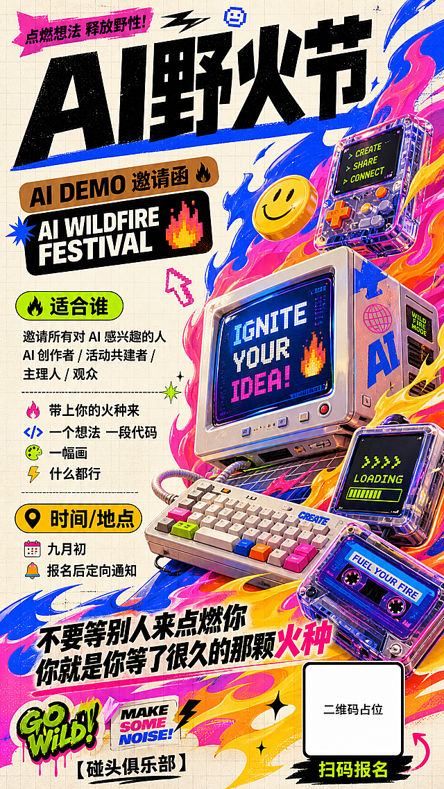 A mobile-sized promotional invitation poster for "AI野火节" (AI Wildfire Festival), 9:16 vertical ratio. Style reference: vibrant Y2K retro-futuristic 3D illustration with bold saturated colors — electric blue, hot pink, bright orange, acid yellow, lime green on off-white paper background with subtle grid texture. Future-retro digital devices rendered in glossy 3D with strong colored edge lights and gradient reflections. Abstract flame-energy streams in blue/pink/orange/yellow swirl around the composition, sharp and fluid with speed感. Trendy commercial illustration mixed with exaggerated 3D forms, half-realistic half-graphic. Overall mood: young, wild,热烈, experimental, creative explosion, street art festival vibe.

Layout: Diagonal dynamic composition. Top area: massive bold black Chinese title "AI野火节" with a thick electric blue underline bar, super impactful. Below title: small brown tag "AI DEMO 邀请函" and English "AI WILDFIRE FESTIVAL" in all-caps bold sans-serif on a dark rounded rectangle block.

Middle-left area: information sections stacked vertically — (1) bright lime green rounded label with black text "适合谁", followed by black text: "邀请所有对 AI 感兴趣的人" "AI 创作者 / 活动共建者 / 主理人 / 观众". Then a divider line, followed by: "带上你的火种来" "一个想法 一段代码" "一幅画" "什么都行". (2) Orange-yellow rounded label "时间/地点", below: "九月初" "报名后定向通知".

Right side and background: large 3D illustration of retro computer monitors, keyboards, and digital devices bursting with colorful flame-energy streams — blue, pink, orange, yellow flames wrapping around the devices. A smiley-face icon on a floating yellow-orange button. Small pixel symbols and arrow icons scattered.

Bottom area: slogan in bold black text "不要等别人来点燃你 你就是你等了很久的那颗火种". Bottom right: QR code placeholder — solid white square with black border, text "扫码报名" below it. Bottom left: "【碰头俱乐部】" in black.

Visual style: high saturation colors, glossy plastic and screen textures, strong outlines, slight risograph grain texture, flat color blocks mixed with 3D objects. No realistic photography, no dark cyberpunk, no corporate tech minimalism. Feels like a zine cover for a creative AI festival.

画面中所有二维码区域使用纯色方块占位符呈现，方块中央标注"二维码占位"文字，严禁生成任何可识别的二维码图案。
画面中所有信息区域必须填充完整合理的内容，不得出现空白框、空白占位、横线待填写区域、空列表项；用户未提供具体内容时，基于海报主题和场景合理补全典型内容，确保是完整可用的成品海报而非待填写模板。