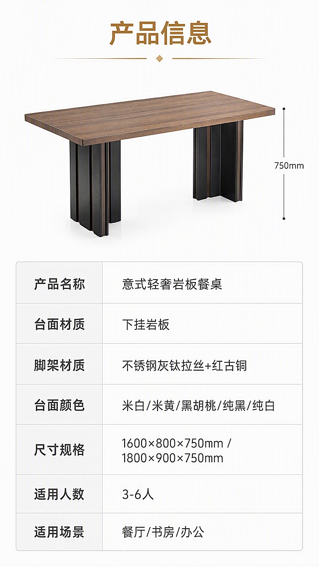 [第8张] 详情页产品信息-规格参数表收口页。本张使用【图1】中黑胡桃色餐桌（左侧大图）作为产品示意。
[氛围/风格] 简约专业参数风，干净规整，信息清晰，商业摄影产品示意。
[元素布局] 画面上半部分为黑胡桃色餐桌侧视示意，占比约35%，侧面展示高度与脚架结构；下半部分为规格参数表，清晰列出各项参数；背景为纯白+浅灰分割；参数表用浅灰色线条分隔，信息整齐排列；产品结构、颜色与输入图一致。
[光影质感] 顶部均匀柔光，产品示意清晰，整体干净明亮，信息易读。
[配色色系] 全局底色 #FFFFFF 纯白色；主色黑胡桃木棕+深灰文字；辅助色浅灰表格线、金色表头高亮。
[视角构图] 上下分区，上产品下表格，阅读动线顶部标题→产品示意→参数表格。
[文字版式] 上产品下参数表版式。顶部主标题「产品信息」；产品示意旁有高度标注「750mm」；下方参数表包含：产品名称「意式轻奢岩板餐桌」、台面材质「下挂岩板」、脚架材质「不锈钢灰钛拉丝+红古铜」、台面颜色「米白/米黄/黑胡桃/纯黑/纯白」、尺寸规格「1600×800×750mm / 1800×900×750mm」、适用人数「3-6人」、适用场景「餐厅/书房/办公」；字体为现代无衬线黑体，参数清晰对齐。
[比例分辨率] 9:16竖版比例，4K分辨率，文字清晰可辨，高清画质。
[负向提示词] 餐桌变形，参数错误，文字错乱，文字过小，水印，产品图模糊，背景杂乱，表格不整齐。