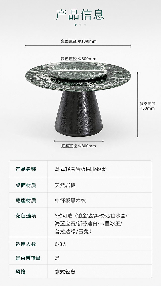 [第8张] 详情页规格参数页-普拉达绿花色岩板餐桌产品信息收尾页。本张使用【图1】作为商品主体，将桌面岩板花色改为普拉达绿（深绿底带白色纹理的奢华大理石纹），保留黑木纹锥形底座与转盘结构。
[氛围/风格] 专业参数展示风，简洁理性，商业摄影质感，信息清晰易读。
[元素布局] 画面上半部分为产品正侧视全貌图（占画面45%），普拉达绿花色餐桌，45°斜侧视角，背景为浅灰色渐变；产品周围用引线标注关键尺寸：桌面直径Φ1350mm、底座底部直径约800mm、餐桌高度约750mm、转盘直径约800mm；画面下半部分为规格参数表，清晰列出各项参数；整体布局上下分区，清晰明了。
[光影质感] 顶部均匀柔光，产品清晰立体，尺寸标注线精准，整体明亮专业。
[配色色系] 全局底色 #F7F7F7（浅灰白）；主色普拉达绿岩板+黑木纹底座；辅助色深灰参数文字、浅灰表格线、绿色标题点缀。
[视角构图] 上下分区构图，上半产品+尺寸标注，下半参数表，阅读动线顶部标题→产品尺寸图→参数表格。
[文字版式] 顶部居中标题「产品信息」。上半产品图配4处尺寸引线标注：「桌面直径 Φ1350mm」「底座直径 Φ800mm」「餐桌高度 750mm」「转盘直径 Φ800mm」；下半参数表包含：产品名称「意式轻奢岩板圆形餐桌」、桌面材质「天然岩板」、底座材质「中纤板黑木纹」、花色选项「8款可选（铂金钻/黑玫瑰/白水晶/海蓝宝石/新芬迪白/卡里冰玉/普拉达绿/玉兔）」、适用人数「6-8人」、是否带转盘「是」、风格「意式轻奢」；表格清晰，文字易读。
[比例分辨率] 9:16竖版比例，4K分辨率，文字清晰可辨，高清画质。
[负向提示词] 尺寸标注错误，产品变形，参数文字模糊，水印，文字错乱，表格不清晰，颜色偏差，结构错误。