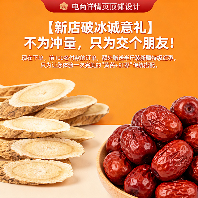 2. 详情页顶部横幅（立即抓住眼球）· 标题：【新店破冰诚意礼】不为冲量，只为交个朋友！· 副标题：现在下单，前100名付款的订单，额外赠送半斤装新疆特级红枣。只为让您体验一次完美的“黄芪+红枣”传统搭配。· 设计：使用醒目但不刺眼的颜色背景，配上红枣和黄芪的图片。