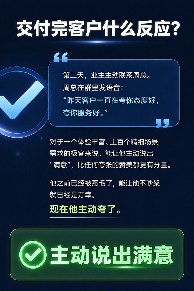 [第8屏] 交付结果页，交付完客户什么反应？
[氛围/风格] 结果展示，积极正向，专业喜悦感，设计干净清晰。
[元素布局] 顶部主标题，中部客户反馈内容，底部核心结果，左侧加入对勾图标浅蓝色装饰。
[光影质感] 核心结果高亮，整体明亮通透，积极氛围。
[配色色系] 全局底色 #0F172A，文字白色，核心满意结果浅绿色高亮。
[视角构图] 竖版从上到下，信息层层递进，突出满意结果。
[文字版式] 顶部主标题 "交付完客户什么反应？"，加粗白色大字。正文："第二天，业主主动联系周总。周总在群里发语音：'昨天客户一直在夸你态度好，夸你服务好。' 对于一个体验丰富、上百个精细场景需求的极客来说，能让他主动说出'满意'，比任何夸张的赞美都更有分量。他之前已经被惹毛了，能让他不吵架就已经是万幸。现在他主动夸了。" 最后一句"主动说出满意"加粗浅绿色高亮，文字排版整齐清晰。
[比例分辨率] 宽高比2:3，1080x1620，分辨率2K，文字清晰可辨，高清画质。
[负向提示词] 文字错乱，文字过小，变形，水印，颜色偏差，背景杂乱，结构错误。