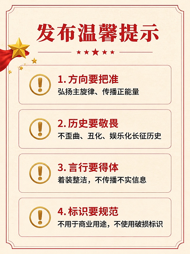 [第6屏] 温馨提示页-展示作品发布合规要求。
[氛围/风格] 庄重提醒风格，信息清晰明确，严肃庄重符合革命主题要求。
[元素布局] 顶部大标题，下方分四个要点排列，每个要点前置警示图标，四周用细红色框线包围，整体排版整齐干净，左侧点缀小五角星装饰。
[光影质感] 要点标题用红色加粗突出，正文文字深浅适中，整体明暗清晰，阅读舒适。
[配色色系] 全局底色浅米色，标题红色#CC0000，图标金色，正文深棕色，框线浅红色。
[视角构图] 分点通栏排版，每点间隔均匀，符合手机端逐条阅读习惯。
[文字版式] 标题「发布温馨提示」红色粗体；四个提示要点：
1. 方向要把准 — 弘扬主旋律、传播正能量
2. 历史要敬畏 — 不歪曲、丑化、娱乐化长征历史
3. 言行要得体 — 着装整洁，不传播不实信息
4. 标识要规范 — 不用于商业用途，不使用破损标识
要点标题红色加粗，正文黑色，字号适中，阅读清晰，重点突出。
[比例分辨率] 3:4竖版比例，4K分辨率，文字清晰可辨，高清画质。
[负向提示词] 文字错乱，文字过小，内容重叠，颜色刺眼，水印。