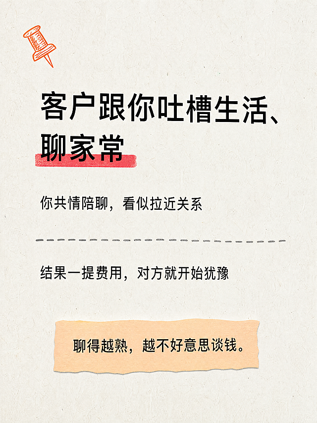 小红书笔记正文图，米白纸张手绘感风格，与之前系列一致：米白色真实粗糙纸张纹理底（带纤维颗粒）、左上角歪斜手绘橙色图钉、系统原生黑体、橙色荧光笔手绘高亮、手绘虚线分段、行间距略有不均的手工感、留白充足、版式精美、小红书笔记质感。小标题逐字锁定：「客户跟你吐槽生活、聊家常」。小标题为黑色粗原生黑体，左对齐，「聊家常」下方有红色荧光笔手绘高亮条，标题略微有点歪。下方正文两段，黑色原生常规黑体，左对齐，行间距略有不均：第一段：「你共情陪聊，看似拉近关系」；第二段：「结果一提费用，对方就开始犹豫」。中间一条手绘灰色虚线分隔（线条略有抖动）。底部浅橙色便签条（边缘略不规则），内有黑色字：「聊得越熟，越不好意思谈钱。」。装饰元素：左上角手绘橙色图钉一枚（歪斜）；手绘虚线（线条抖动）；便签纸边缘不规则；纸张有真实粗糙纹理和颗粒噪点；行间距和对齐略带不完美。字体：系统原生黑体风格，朴素无花体。氛围：扎心真相、新人踩坑、边界感引入。画质：高清细腻，浅底深字强对比，文字完整处于安全区内，四周留安全边距。画面比例3:4，4K。