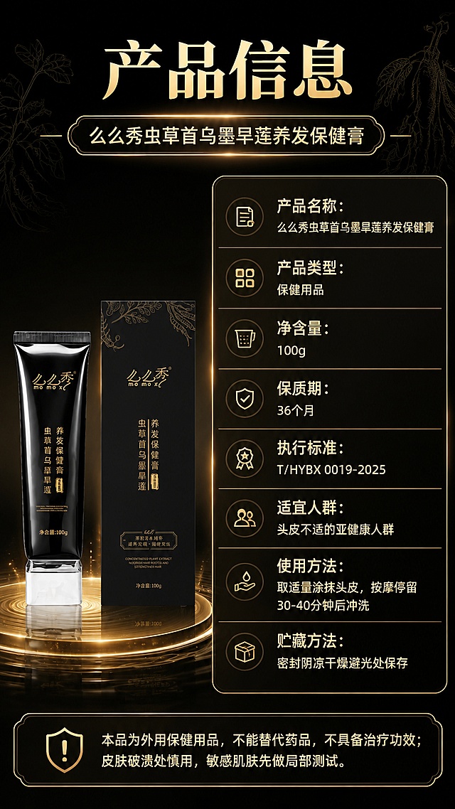 第8张 产品信息规格页。么么秀虫草首乌墨旱莲养发保健膏参数与备案信息。本张使用【图6】作为产品主体。
[氛围/风格] 严谨规范风，深黑底金色表格线，专业可信，信息清晰。
[元素布局] 左下方展示产品（软管+包装盒），占画面约35%；右侧和上方为产品信息表格，占画面约50%；背景深黑渐变，底部有金色水光台面；画面层次：背景→产品+台面→信息表格→文字层。产品外观与输入图一致。
[光影质感] 产品区域柔和聚光，表格金色描边清晰发光，整体明暗适中，信息可读性强。
[配色色系] 全局底色 #0E0E0E 深黑；主色 亮金 #E8C872；辅助色 米白正文、深棕。
[视角构图] 左物右表型构图，顶部标题→左侧产品+右侧参数表→底部注意事项，信息层级清晰。
[文字版式] 顶部大标题「产品信息」，鎏金粗宋；副标题「么么秀虫草首乌墨旱莲养发保健膏」；右侧参数表竖排展示：「产品名称：么么秀虫草首乌墨旱莲养发保健膏」「产品类型：保健用品」「净含量：100g」「保质期：36个月」「执行标准：T/HYBX 0019-2025」「适宜人群：头皮不适的亚健康人群」「使用方法：取适量涂抹头皮，按摩停留30-40分钟后冲洗」「贮藏方法：密封阴凉干燥避光处保存」；底部金色圆角框注意事项：「本品为外用保健用品，不能替代药品，不具备治疗功效；皮肤破溃处慎用，敏感肌肤先做局部测试」。文字清晰可读，手机端友好。
[比例分辨率] 9:16竖版比例，4K分辨率，文字清晰。
[负向提示词] 产品变形，参数虚构，文字错乱，水印，颜色偏差。