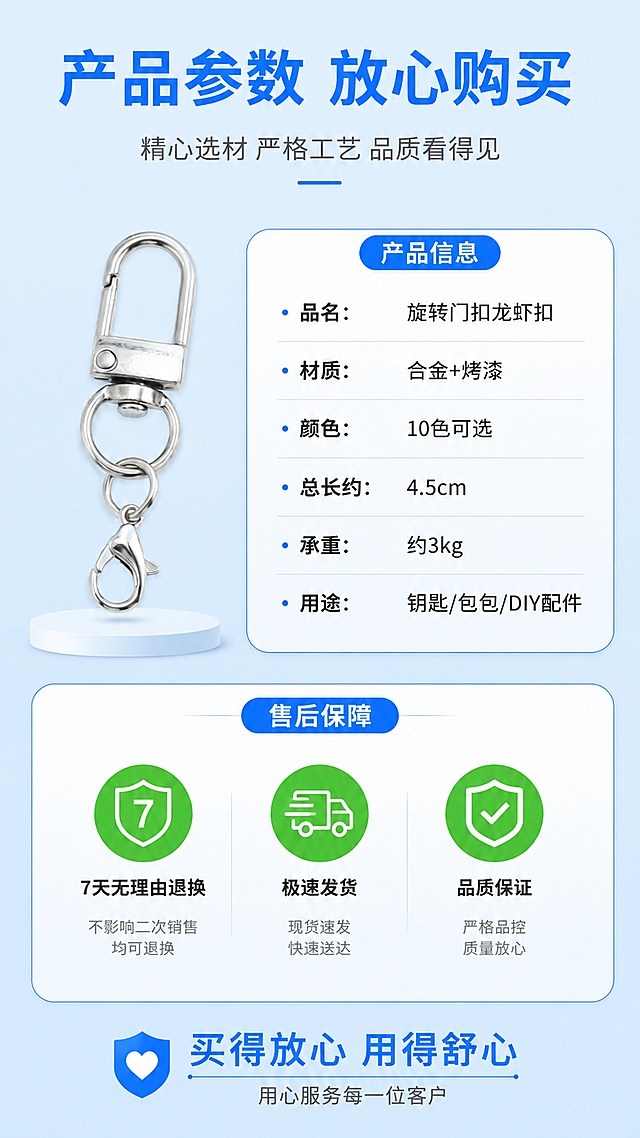 [第8屏] 详情页规格参数+售后保障-马卡龙旋转门扣龙虾扣产品信息卡。本屏使用【图1】中的银色款作为参数展示产品。
[氛围/风格] 信息卡说明风，清晰规整，信任感强，拼多多放心购风格。
[元素布局] 银色款钥匙扣放在画面左上区域，占比约30%；右侧和下方为参数信息卡和售后保障区；信息卡为白色圆角卡片配浅蓝边框；底部三个售后图标横向排列；背景为浅蓝渐变干净底色，整体清晰规整；产品结构、颜色与输入图一致。
[光影质感] 均匀柔光照明，产品清晰明亮，信息卡有轻微投影层次感，整体干净专业。
[配色色系] 全局底色 #E3F2FD 浅蓝渐变；主色蓝色 #2196F3 + 深灰文字；辅助色绿色售后图标。
[视角构图] 左上产品 + 右侧参数 + 底部售后，阅读动线左上产品 → 右侧参数表 → 底部售后保障。
[文字版式] 版式为产品图+参数卡+售后图标组合。顶部主标题「产品参数 放心购买」，蓝色粗黑体；参数卡内容：「品名：旋转门扣龙虾扣」「材质：合金+烤漆」「颜色：10色可选」「总长约：4.5cm」「承重：约3kg」「用途：钥匙/包包/DIY配件」；参数表清晰易读；底部售后保障区三个图标：「7天无理由退换」「极速发货」「品质保证」，绿色图标配白色文字；底部加一行「买得放心 用得舒心」强化信任。
[比例分辨率] 9:16 竖版比例，4K 分辨率，文字清晰可辨，高清画质。
[负向提示词] 变形，水印，文字错乱，文字过小，缺件错件，结构错误，颜色偏差，产品图模糊，背景杂乱，拼多多logo/水印。