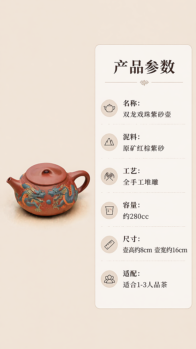 [第7屏] 规格参数，清晰展示产品尺寸容量等信息。本屏使用【图1】紫砂壶小图放在左侧。
[氛围/风格] 简约信息卡风格，清晰易读，专业参数展示。
[元素布局] 左侧约占画面三分之一放置紫砂壶产品小图，保持造型颜色结构不变；右侧为参数信息卡片，浅米色底深棕色文字，参数清晰排列。背景为干净浅棕色，整体简洁不花哨。
[光影质感] 均匀柔和光线，产品图和文字都清晰可见，信息易读性强。
[配色色系] 全局底色：#F5F0E6；左侧产品：#A0522D；右侧卡片：#FFFFFF；文字：#2C241D；分割线：#E0D6C3。
[视角构图] 左图右文，黄金分割构图，信息排布整齐有序。
[文字版式] 顶部大标题「产品参数」，下方依次罗列：
名称：双龙戏珠紫砂壶
泥料：原矿红棕紫砂
工艺：全手工堆雕
容量：约280cc
尺寸：壶高约8cm 壶宽约16cm
适配：适合1-3人品茶
文字行距适中，清晰易读，分类清晰。
[比例分辨率] 9:16竖版比例，4K分辨率，文字清晰。
[负向提示词] 参数错乱，文字模糊，产品变形，排版混乱。