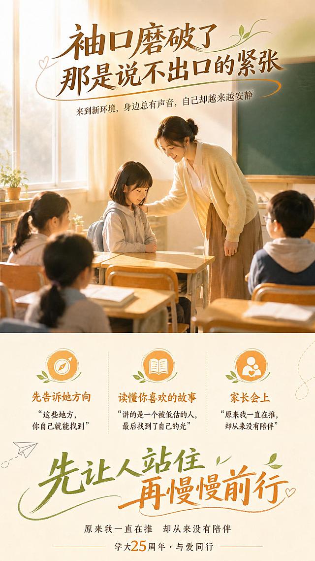在这张教室师生温馨图片基础上，添加文字：主标题【袖口磨破了 那是说不出口的紧张】，副标题【来到新环境，身边总有声音，自己却越来越安静】，三个小标题分别是【先告诉她方向 "这些地方，你自己就能找到"】、【读懂你喜欢的故事 "讲的是一个被低估的人，最后找到了自己的光"】、【家长会上 "原来我一直在推，却从来没有陪伴"】，底部大标题：【先让人站住 再慢慢前行】，底部小字：【原来我一直在推 却从来没有陪伴 学大25周年 · 与爱同行】，要求文字颜色过渡自然，文字布局合理，排版科学，画面整齐，高端大气，带有生气和灵动