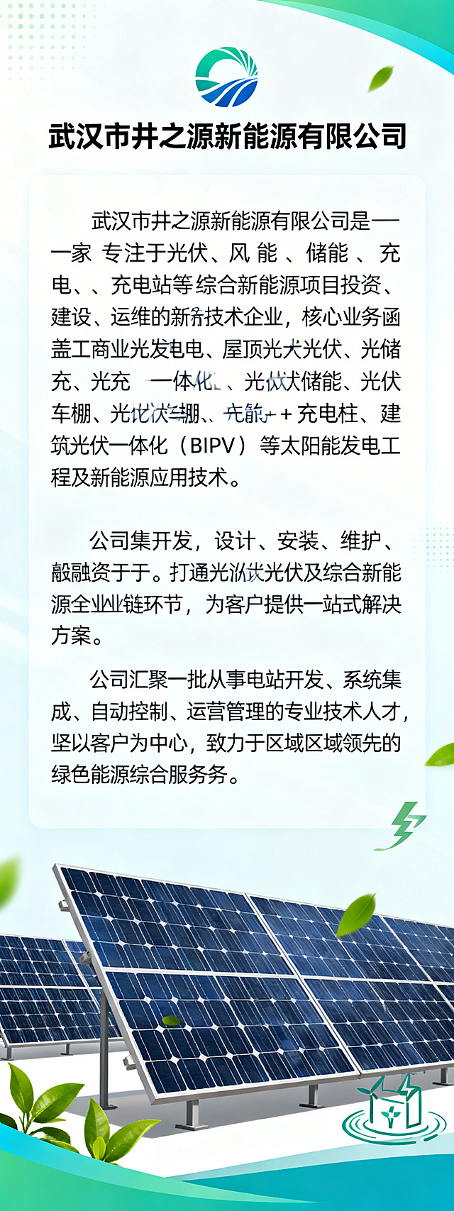 公众号长图，企业简介页面，光伏行业风格，配色结合企业logo的蓝绿色调，画面顶部是企业名称「武汉市井之源新能源有限公司」，下方依次呈现企业简介文字：“武汉市井之源新能源有限公司是一家专注于光伏、风能、储能、充电站等综合新能源项目投资、建设、运维的新技术企业，核心业务涵盖工商业光伏发电、屋顶分布式光伏、光储充一体化、光伏储能、光伏车棚 + 充电桩、建筑光伏一体化（BIPV） 等太阳能发电工程及新能源应用技术。公司集开发、设计、安装、维护、投融资于一体，打通分布式光伏及综合新能源全产业链环节，为客户提供一站式解决方案。公司汇聚一批从事电站开发、系统集成、自动控制、运营管理的专业技术人才，坚持以客户为中心，致力于成为区域领先的绿色能源综合服务商。” 画面搭配光伏板、绿色能源相关的简约装饰元素，整体风格商务简洁，适合公众号传播