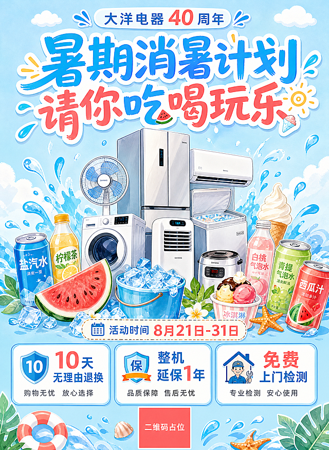 清新夏日手绘插画风活动促销海报，浅天蓝色为主色调，搭配奶白色和西瓜红、柠黄色点缀，整体明亮清爽，避免深蓝色。画面顶部小标题："大洋电器 40 周年"，居中大标题："暑期消暑计划 请你吃喝玩乐"，字号最大最醒目。中部是手绘风格的电器产品堆（冰箱、空调、风扇、洗衣机等错落堆叠），周围环绕消暑元素：多款不同颜色不同口味的饮料罐/瓶、切开的红瓤西瓜、装满冰块的冰桶、冰淇淋、小云朵、水珠飞溅。底部活动时间标签："活动时间 8月21日-31日"。再下方是三张并排的圆角矩形福利卡片，分别写着"10天无理由退换"、"整机延保1年"、"免费上门检测"，文字醒目显眼，卡片有浅蓝描边和白色底色。版式精美，中轴对齐，四周留安全边距。画面中所有信息区域必须填充完整合理的内容，不得出现空白框。二维码区域使用纯色方块占位符呈现，方块中央标注"二维码占位"文字。画面中所有数字必须精确渲染，不得错位、遗漏或编造。