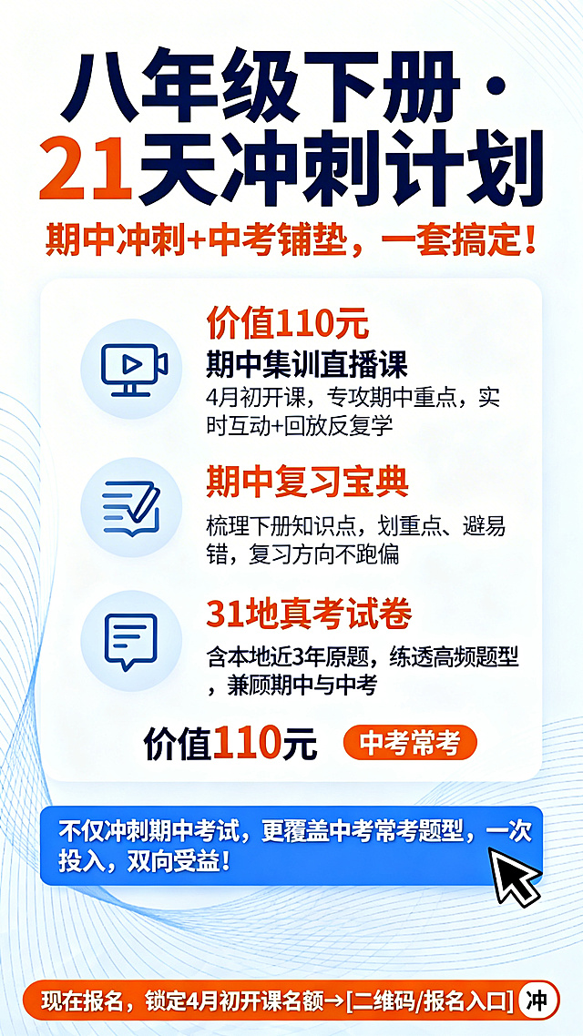 实用超值的备考冲刺教育海报，突出"21天冲刺计划"，主色调清新蓝色和活力橙，背景浅白色加淡蓝色线条，清爽干净。顶部大号文字"八年级下册·21天冲刺计划"，副标题橙色加粗"期中冲刺+中考铺垫，一套搞定！"。中间核心区用图标加文字列出三个内容：📹橙色加粗"价值110元"期中集训直播课，写着"4月初开课，专攻期中重点，实时互动+回放反复学"；📖期中复习宝典，文字写着"梳理下册知识点，划重点、避易错，复习方向不跑偏"；📝"31地真考试卷"，文字写着"含本地近3年原题，练透高频题型，兼顾期中与中考"，关键信息"价值110元""中考常考"用橙色加粗，资料名称用深蓝色。底部蓝色横幅文字"不仅冲刺期中考试，更覆盖中考常考题型，一次投入，双向受益！"。最下方橙色行动条文字"现在报名，锁定4月初开课名额→[二维码/报名入口]"，搭配一个"冲"的箭头图标。整体竖版，主次分明，清晰易读，吸引家长报名。