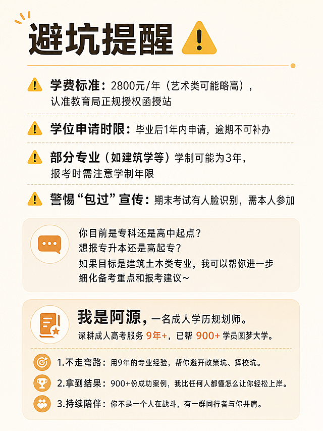 小红书图文最后一页，简约清晰风，包含完整文案：
"避坑提醒
⚠️ 学费标准：2800元/年（艺术类可能略高），认准教育局正规授权函授站
⚠️ 学位申请时限：毕业后1年内申请，逾期不可补办
⚠️ 部分专业（如建筑学等）学制可能为3年，报考时需注意学制年限
⚠️ 警惕“包过”宣传：期末考试有人脸识别，需本人参加
你目前是专科还是高中起点？想报专升本还是高起专？如果目标是建筑土木类专业，我可以帮你进一步细化备考重点和报考建议～
我是阿源，一名成人学历规划师。
深耕成人高考服务 9年+，已帮 900+ 学员圆梦大学。
1.不走弯路：用9年的专业经验，帮你避开政策坑、择校坑。
2.拿到结果：900+份成功案例，我比任何人都懂怎么让你轻松上岸。
3.持续陪伴：你不是一个人在战斗，有一群同行者与你并肩。"
背景统一浅色干净，避坑提醒用警示符号标出，博主介绍排版温馨，文字整齐易读，比例3:4，风格整体统一简约专业。