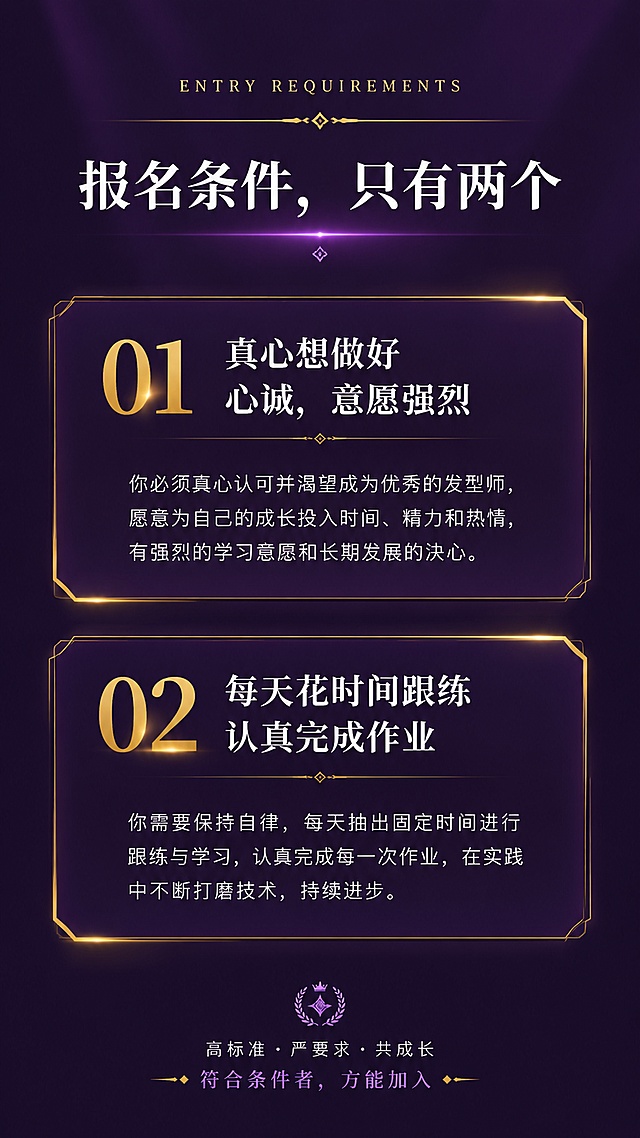 [第8屏] 报名条件-报名条件只有两个。本屏使用【图1】作为参考，提取深紫色主色调和两个报名条件。
[氛围/风格] 深紫色高级质感，筛选感强，有门槛感和稀缺感。
[元素布局] 顶部标题区，下方两个大的条件卡片纵向排列，每张卡片有大编号01、02和条件标题和详细说明；背景为深紫色渐变，卡片为深紫色带金色边框装饰；三层结构：顶部标题、中间两张条件卡、底部说明。
[光影质感] 整体暗调高级，卡片有金色光效边框，文字清晰锐利，有质感。
[配色色系] 全局底色 #2D1B4E 深紫色；主色白色正文；辅助色金色 #D4AF37 编号和边框；点缀色浅紫色。
[视角构图] 竖版居中纵向排列，阅读动线从上到下，视觉焦点在两个条件卡片。
[文字版式] 顶部英文小字「ENTRY REQUIREMENTS」；主标题「报名条件，只有两个」白色加粗居中；01「真心想做好心诚，意愿强烈」详细说明文字；02「每天花时间跟练，认真完成作业」详细说明文字；每个条件卡片有金色编号和边框装饰，文字清晰易读。
[比例分辨率] 9:16 竖版比例，4K 分辨率，文字清晰可辨。
[负向提示词] 变形，水印，文字错乱，文字过小，颜色偏差，卡片变形。
