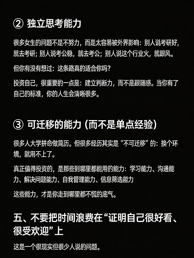 生成清单型小红书笔记图，纯黑色背景，图片顶部不要添加任何额外文字。完整放置以下文案：
2️⃣ 独立思考能力
很多女生的问题不是不努力，而是太容易被外界影响：别人说考研好，就去考研；别人说考公稳，就去考公；别人说这个行业火，就跟风。
但你有没有想过：这条路真的适合你吗？
投资自己，很重要的一点是：建立判断力，而不是跟随感。当你有了自己的标准，你的人生会清晰很多。
3️⃣ 可迁移的能力（而不是单点经验）
很多人大学拼命做简历。但很多经历其实是“不可迁移”的：换个环境，就用不上了。
真正值得投资的，是那些到哪里都能用的能力：学习能力、沟通能力、解决问题能力、自我管理能力、信息筛选能力
这些能力，才是你走到哪里都不慌的底气。
五、不要把时间浪费在“证明自己很好看、很受欢迎”上
这是一个很现实但很少人说的问题。
保持段落清晰，文字清晰可识别，纯黑背景，没有任何多余的ui元素，整体排版干净，小标题醒目，适合小红书浏览。