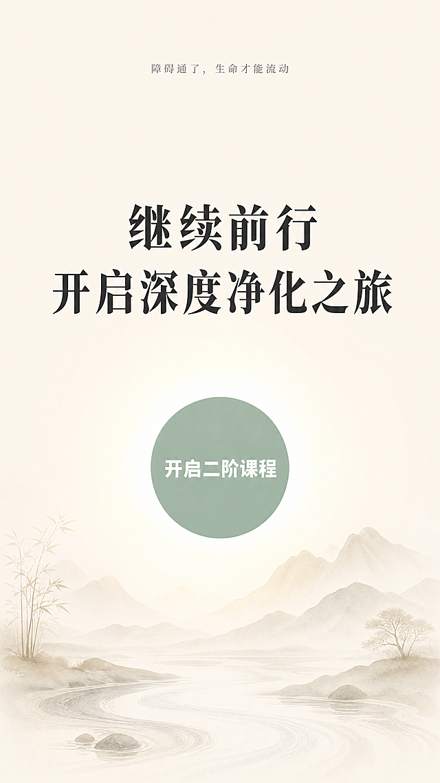 [第9屏] 二阶课程报名行动号召页
[氛围/风格] 禅意风，温暖感召氛围，简约东方美学，宁静有力量，延续一阶整体风格
[元素布局] 中心为核心感召文案，顶部预留呼吸感，底部搭配浅水墨流水山水，画面中心偏下添加一个圆形浅绿按钮区域，整体构图稳定，留白充足，和一阶版式保持统一结构
[光影质感] 中心区域柔和聚光，整体光线温暖均匀，氛围平静有吸引力
[配色色系] 全局底色：#F7F3EA；主文字#2C2C2C；按钮底色#9BB2A1；按钮文字#FFFFFF；山水#E8E3DA
[视角构图] 竖向居中构图，核心信息在视觉黄金中心点
[文字版式] 顶部slogan"障碍通了，生命才能流动"浅灰色小字居中；主标题"继续前行
开启深度净化之旅"加粗居中，大字号；底部按钮区域文字"开启二阶课程"白色居中加粗；文字排布疏密得当，重点突出，和一阶保持一致风格
[比例分辨率] 9:16竖版比例，1080x1920，4K分辨率，文字清晰可辨
[负向提示词] 变形，水印，文字错乱，颜色偏差，背景杂乱，强制诱导文案，夸张色彩，虚假宣传