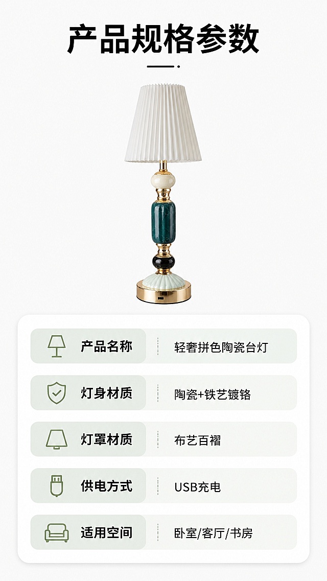 [第8屏] 规格信息-陶瓷台灯产品参数与选购信息卡。本屏使用【图1】作为商品小图展示。
[氛围/风格] 简约清晰信息卡风格，干净明了，方便阅读。
[元素布局] 上方放置缩小的陶瓷台灯整体图，占画面上方30%，下方为参数信息区域，用圆角卡片分点列出参数；背景浅纯色，整体排版疏密合适。台灯外观颜色与原图保持一致。
[光影质感] 均匀平铺打光，产品清晰，文字明亮，没有多余阴影。
[配色色系] 全局底色 #f8f8f8，主色黑色文字，浅绿色信息条高亮。
[视角构图] 标准信息卡居中排版，从上到下阅读动线清晰。
[文字版式] 顶部主标题「产品规格参数」，下方分点列出：产品名称 轻奢拼色陶瓷台灯；灯身材质 陶瓷+铁艺镀铬；灯罩材质 布艺百褶；供电方式 USB充电；适用空间 卧室/客厅/书房。文字清晰，分点排版，手机端可读。
[比例分辨率] 9:16竖版比例，4K分辨率，文字清晰可辨，高清画质。
[负向提示词] 产品变形，文字模糊，排版杂乱，水印，错字漏字，颜色偏差