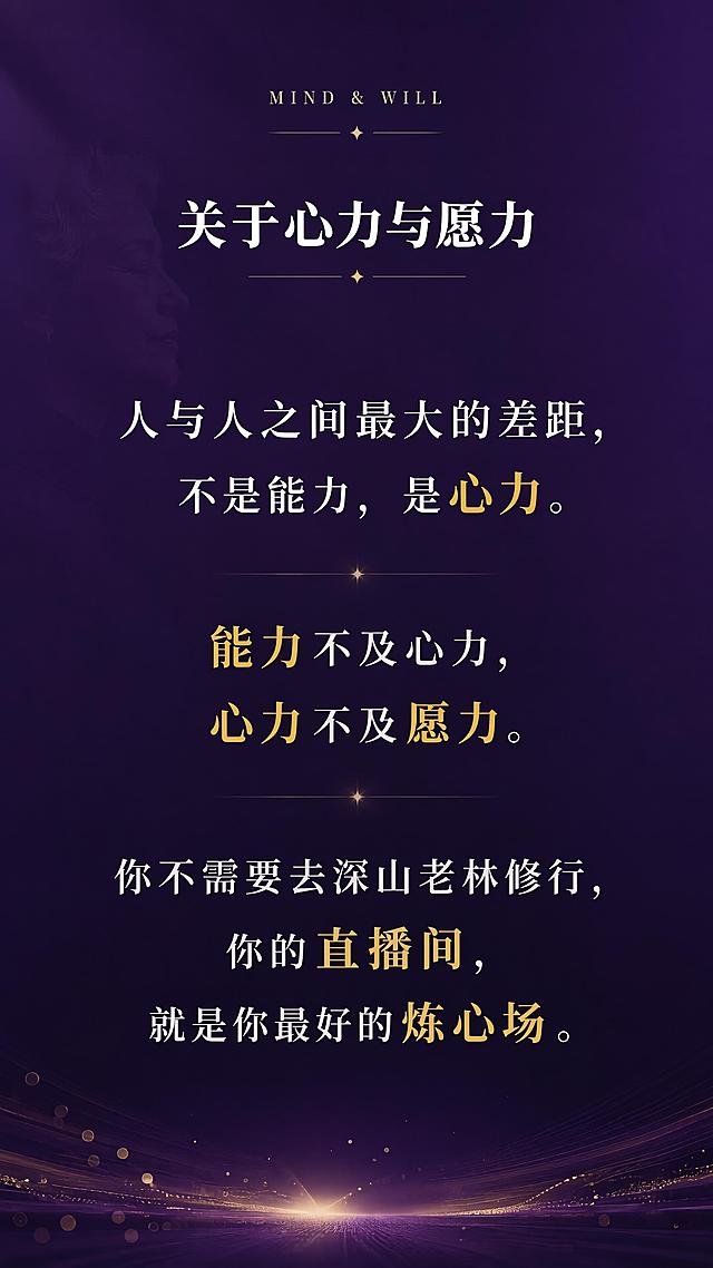 [第2屏] 痛点共鸣-关于心力与愿力。本屏使用【图1】作为参考，提取深紫色主色调和文案内容。
[氛围/风格] 深紫色高级质感，知识付费课程风格，走心共鸣风格，有温度有深度。
[元素布局] 画面顶部小标题区，中间大段金句文字，底部有装饰性线条和光点；背景为深紫色渐变，左侧有微弱的人物剪影或抽象图形点缀，营造思考氛围；三层结构：顶部标题层、中间金句层、底部装饰层。
[光影质感] 文字区域柔和打光，金色重点词汇有微光效果，整体暗调有氛围感，光影柔和不刺眼。
[配色色系] 全局底色 #2D1B4E 深紫色；主色白色正文；辅助色金色 #D4AF37 重点词；点缀色浅紫色。
[视角构图] 竖版居中构图，阅读动线从上到下，视觉焦点在中间金句文字。
[文字版式] 顶部英文小字装饰「MIND & WILL」；主标题「关于心力与愿力」白色加粗居中；金句正文：「人与人之间最大的差距，不是能力，是心力。」「能力不及心力，心力不及愿力。」「你不需要去深山老林修行，你的直播间，就是你最好的炼心场。」重点词汇用金色高亮；文字行间距宽松，阅读舒适。
[比例分辨率] 9:16 竖版比例，4K 分辨率，文字清晰可辨。
[负向提示词] 变形，水印，文字错乱，文字过小，颜色偏差，背景杂乱。