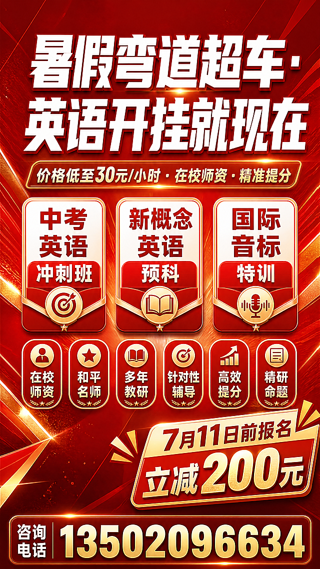 暑期英语招生海报，整体为红金配色背景，红白金搭配，活力大气，参考新东方教育机构海报风格，专业印刷品质，高对比度。画面上方居中放置主标题，为白色大字"暑假弯道超车·英语开挂就现在"，主标题下方放置副标题"价格低至30元/小时·在校师资·精准提分"。副标题下方横向排列三个课程卡片，分别写有"中考英语冲刺班"、"新概念英语预科"、"国际音标特训"。课程卡片下方排列六个优势标签，分别是"在校师资"、"和平名师"、"多年教研"、"针对性辅导"、"高效提分"、"精研命题"。右下角放置促销标签，写有"7月11日前报名立减200元"。海报最底部放置联系电话"13502096634"。竖版海报，排版清晰醒目。