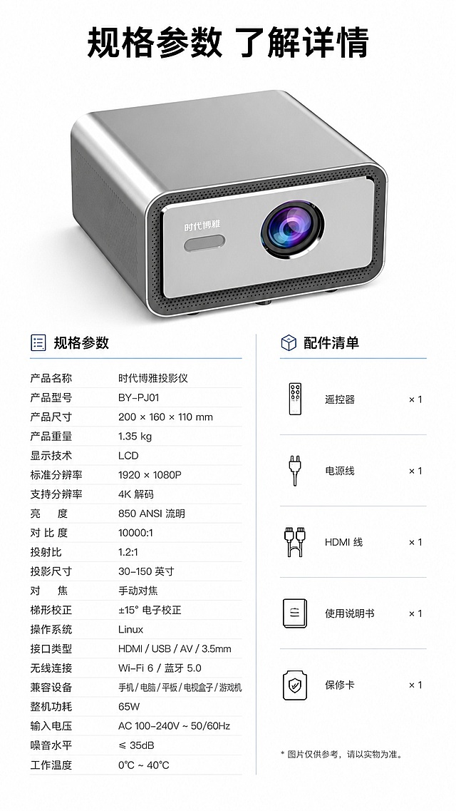 [第8屏] 产品信息-时代博雅投影仪规格参数与配件清单。本屏使用【图1】作为产品主体。
[氛围/风格] 简约参数卡，清晰规整，专业可信
[元素布局] 画面上半部分放置【图1】投影仪，占比约40%，保持产品外观一致；下半部分制作双列参数表，列出核心参数和配件清单，参数项和值清晰对齐
[光影质感] 均匀柔光，文字参数清晰，产品主体突出，整体干净利落
[配色色系] 全局底色 #FFFFFF，主色深灰参数文字，黑色标题，辅助色浅蓝分割线
[视角构图] 上产品下参数的上下构图，参数排版整齐，阅读流畅
[文字版式] 顶部主标题「规格参数 了解详情」，参数包含产品尺寸、分辨率、兼容设备、功耗、配件内容，表格排版清晰，文字大小适配移动端
[比例分辨率] 9:16 竖版比例，4K 分辨率，文字清晰可辨，高清画质
[负向提示词] 产品变形，参数错乱，文字过小，水印，颜色偏差，背景杂乱