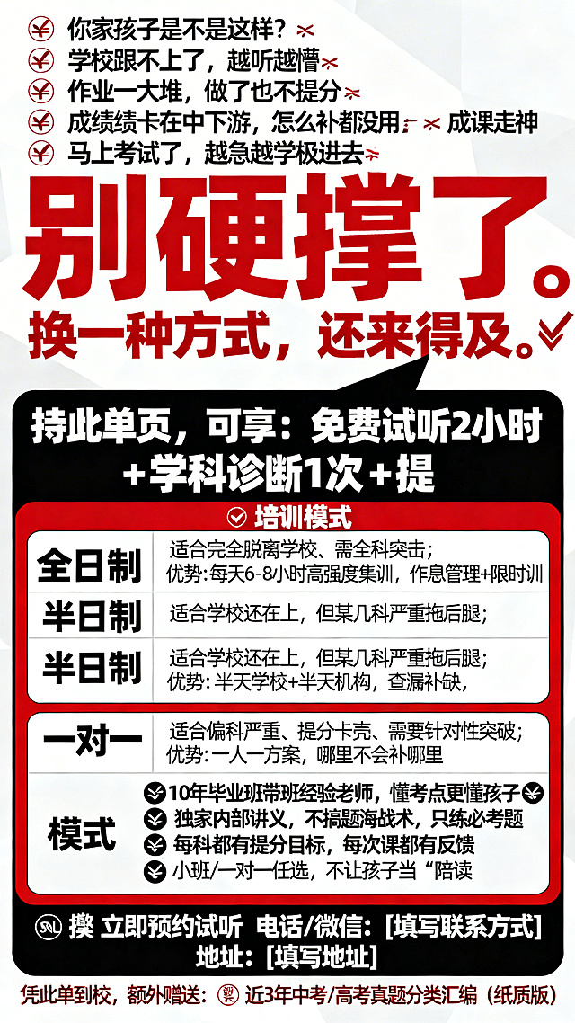 生成一张中考高考冲刺辅导班招生宣传单，竖版海报设计，风格醒目吸睛，用红白黑色调。顶部是痛点问题："你家孩子是不是这样？❌ 学校跟不上了，越听越懵❌ 作业一大堆，做了也不提分❌ 成绩卡在中下游，怎么补都没用❌ 上课走神、下课就忘，效率极低❌ 马上考试了，越急越学不进去"，然后是解决方案："别硬撑了。换一种方式，还来得及。🔥 持此单页，可享：免费试听2小时 + 学科诊断1次 + 提分规划方案1份"，然后是三种培训模式表格：全日制适合完全脱离学校、需全科突击，优势是每天6-8小时高强度集训，作息管理+限时训练+周测闭环；半日制适合学校还在上，但某几科严重拖后腿，优势是半天学校+半天机构，查漏补缺，不影响校内进度；一对一适合偏科严重、提分卡壳、需要针对性突破，优势是一人一方案，哪里不会补哪里，效率最高。然后是选择理由：✅ 10年毕业班带班经验老师，懂考点更懂孩子✅ 独家内部讲义，不搞题海战术，只练必考题✅ 每科都有提分目标，每次课都有反馈✅ 小班/一对一任选，不让孩子当“陪读”。底部联系方式：📞 立即预约试听 电话/微信： [填写联系方式] 地址： [填写地址]，最后标注：凭此单到校，额外赠送：📖 近3年中考/高考真题分类汇编（纸质版）。整体排版清晰，标题醒目，信息层级分明。