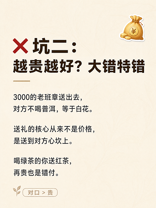 小红书笔记内页图文，纯大字清单风，ins 清新茶系风格，版式精美，小红书笔记内页质感，信息层级清晰。主标题逐字锁定：「❌ 坑二：越贵越好？大错特错」。正文内容：「3000的老班章送出去，对方不喝普洱，等于白花。送礼的核心从来不是价格，是送到对方心坎上。喝绿茶的你送红茶，再贵也是错付。」。背景：浅奶茶色/米白色纯色底，带极淡的茶叶纹理肌理。文字样式：标题为深棕色粗黑体，正文为深灰色常规字体，左对齐排版，行间距宽松。装饰：右上角一个金币💰小贴纸；底部小字标注「对口 > 贵」。整体氛围：清新、干货、有质感、茶行专业分享感。画质：高清细腻，文字清晰可读，四周留安全边距。画面比例 3:4，4K。