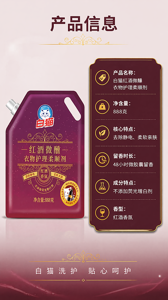 [第5屏] 产品规格信息卡-白猫红酒微柔顺剂完整参数展示。
[氛围/风格] 高端简约信息卡风格，干净大气，信息完整清晰，商业质感。
[元素布局] 本屏使用输入图1作为商品主体，保持产品包装外观结构、颜色、文字与原图完全一致。产品主体放置在画面左侧约占40%宽度，右侧为规格信息卡区域，信息卡使用深紫红色底搭配金色边框，卡片内分条列出产品关键参数和信息，底部添加品牌标语。整体左右排版平衡，信息清晰不拥挤。
[光影质感] 整体光线均匀柔和，产品清晰突出，信息卡文字清晰，阴影层次自然，没有过暗过曝。
[配色色系] 全局底色：#f8f2f5；信息卡背景：#5a0a33；边框：#d4af37；标题文字：#ffffff；参数文字：#f0f0f0。
[视角构图] 9:16竖版，左产品右信息卡构图，左右平衡，信息层级清晰，符合移动端阅读。
[文字版式] 顶部主标题"产品信息"，深紫红色粗体居中。信息卡内依次列出：产品名称：白猫红酒微醺衣物护理柔顺剂；净含量：888克；核心特点：去除静电、柔软亲肤；留香时长：48小时微胶囊留香；成分特点：不添加荧光增白剂；香型：红酒香氛。最后底部添加品牌标语"白猫洗护 贴心呵护"，白色细字体居中。文字排版整齐，行距适中，清晰可读。
[比例分辨率] 9:16竖版比例，4K分辨率，文字清晰可辨。
[负向提示词] 产品变形，包装文字错乱，信息排版混乱，文字模糊，颜色偏差，水印，背景杂乱。