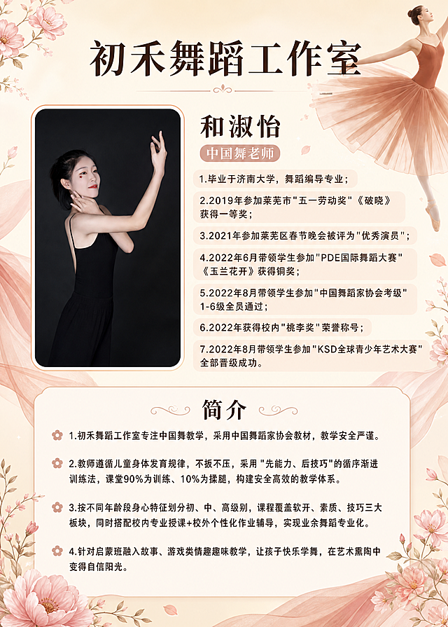 参考图1的版式骨架和优雅舞蹈风格，生成一张竖版舞蹈老师形象介绍海报。将图1左侧的人物照片替换为图2中的舞蹈老师形象（保留图2人物的外貌、发型、黑色舞蹈服和优雅舞姿，人物清晰完整）。整体背景为暖米色渐变，四周装饰粉色花朵枝叶和飘逸的纱裙元素，营造优雅舞蹈氛围。画面顶部居中大标题为"初禾舞蹈工作室"，深棕色优雅字体，字号最大。标题下方左侧是人物照片区域（竖长方形，带细边框），右侧是教师信息区：姓名"和淑怡"，头衔"中国舞老师"，下方是详细履历列表：1.毕业于济南大学，舞蹈编导专业；2.2019年参加莱芜市"五一劳动奖"《破晓》获得一等奖；3.2021年参加莱芜区春节晚会被评为"优秀演员"；4.2022年6月带领学生参加"PDE国际舞蹈大赛"《玉兰花开》获得铜奖；5.2022年8月带领学生参加"中国舞蹈家协会考级"1-6级全员通过；6.2022年获得校内"桃李奖"荣誉称号；7.2022年8月带领学生参加"KSD全球青少年艺术大赛"全部晋级成功。画面下半部分是"简介"标题，下方是四个要点：1.初禾舞蹈工作室专注中国舞教学，采用中国舞蹈家协会教材，教学安全严谨。2.教师遵循儿童身体发育规律，不扳不压，采用"先能力、后技巧"的循序渐进训练法，课堂90%为训练、10%为揉腿，构建安全高效的教学体系。3.按不同年龄段身心特征划分初、中、高级别，课程覆盖软开、素质、技巧三大板块，同时搭配校内专业授课+校外个性化作业辅导，实现业余舞蹈专业化。4.针对启蒙班融入故事、游戏类情趣趣味教学，让孩子快乐学舞，在艺术熏陶中变得自信阳光。所有文字清晰可读，排版精美，配色为暖粉、米色、深棕的优雅色调，画面干净整洁，是完整可用的成品海报。画面中不出现任何二维码或二维码占位符。画面中所有数字必须精确渲染，不得错位、遗漏或编造。画面中所有信息区域、简介区、履历列表等必须填充完整合理的内容，不得出现空白框、空白占位、横线待填写区域、空列表项、空单元格。