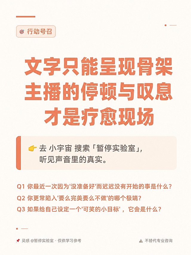 竖版杂志风格知识卡片海报，高端生活方式杂志排版美学，清新温暖，大量留白。背景为极浅奶油白色（#fefcfa），搭配浅橘色（#E8856E）装饰元素。

【顶部区域】左上角有一条浅橘色细长装饰条。左上角标签文字："🎯 行动号召"，浅橘色，浅色圆角背景框，小字。

【中央区域】大字号召语居中，分三行，浅橘色粗重字体：第一行"文字只能呈现骨架"，第二行"主播的停顿与叹息"，第三行"才是疗愈现场"。字体粗重有力，居中对齐。

大字下方一个行动框：极浅暖杏色（#fdf5ed）底色圆角矩形块，左侧有一条浅橘色粗竖条装饰。块内正文："👉 去 小宇宙 搜索「暂停实验室」，听见声音里的真实。"，暖灰色，左对齐。

行动框下方三个互动问题，每个独立一行，浅橘色文字，左对齐，字号适中：
"Q1 你最近一次因为'没准备好'而迟迟没有开始的事是什么？"
"Q2 你更常陷入'要么完美要么不做'的哪个极端？"
"Q3 如果给自己设定一个'可笑的小目标'，它会是什么？"

【底部区域】左下角文字："📌 灵感 @暂停实验室 · 仅供学习参考"，浅灰色小字。右下角文字："⚠️ 不替代专业咨询"，浅灰色小字。

【装饰】空白处点缀1-2个极小的圆点或短横线装饰，增加呼吸感。

整体风格：极简留白，杂志排版美学，大量留白，呼吸感强，字体清晰，排版规整。所有中文文字必须准确无误。所有数字必须精确渲染，不得错位、遗漏或编造。画面中所有信息区域必须填充完整合理的内容，不得出现空白框或占位。