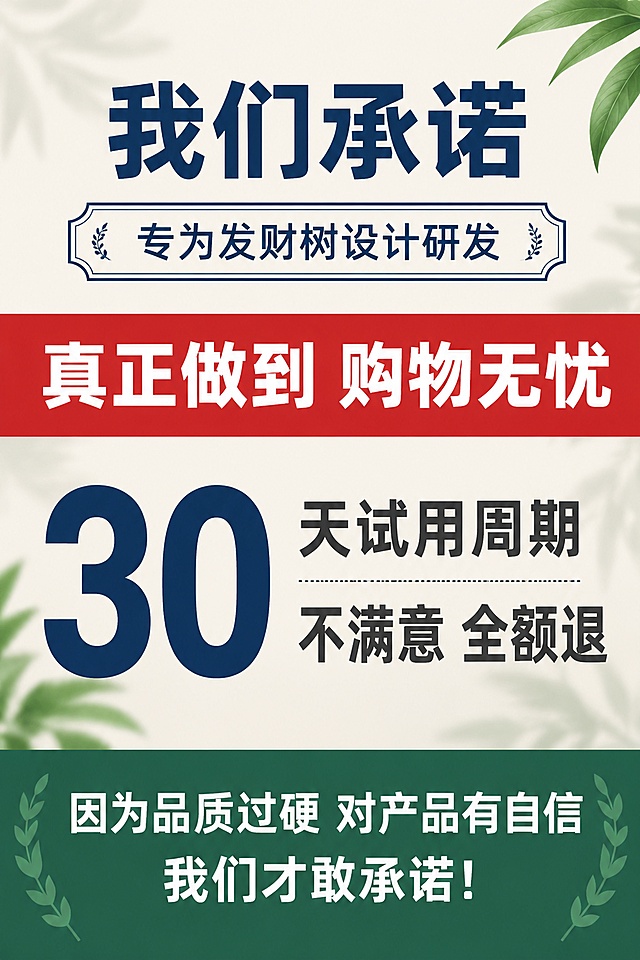 [第8屏] 发财树营养液淘宝详情页售后承诺屏。本屏为信任保障屏，无需产品主图。
[氛围/风格] 信任保障海报风，稳重可靠，有品牌承诺感。
[元素布局] 顶部居中主标题和带装饰边框的副标题；中间醒目红色通栏白字加粗；通栏下方核心承诺区，左侧大号数字右侧配套文字；底部深绿色通栏白字两行。背景搭配淡绿植叶片虚化底纹，整体视觉统一。
[光影质感] 平整洁净，通栏色块饱和度高，文字清晰醒目。
[配色色系] 全局底色米灰色 #F5F2ED + 淡绿植虚化底纹；主色深海蓝 #0A3D62（主标题）；辅助色浅墨绿 #2D6A4F（底部通栏）；红色通栏 #C0392B（中间承诺通栏）。规避大片纯白。
[视角构图] 竖版居中对称构图，阅读动线从上至下，通栏横向贯穿视觉冲击力强。
[文字版式] 字体使用阿里普惠体。主标题居中大字「我们承诺」，深海蓝色；副标题带装饰边框居中「专为发财树设计研发」，深海蓝边框+文字；中间红色通栏白字加粗「真正做到 购物无忧」；核心承诺区左侧大号数字「30」深海蓝色，右侧文字「天试用周期」「不满意 全额退」深灰色；底部深绿色通栏白字两行「因为品质过硬 对产品有自信」「我们才敢承诺！」。边框清晰醒目。
[比例分辨率] 2:3竖版比例，width 1080，height 1620，4K分辨率，文字清晰可辨，高清画质。
[负向提示词] 变形，水印，文字错乱，文字过小，颜色偏差，出现违禁词，出现纯白大片背景，出现虚假承诺或绝对化用语。