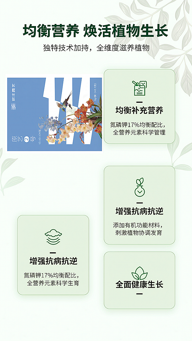 [第2屏] 核心卖点展示-原艺②号均衡型通用水溶肥功效说明。
[氛围/风格] 清新自然简约风，干净通透，专业可信，园艺绿植氛围感，商业平面设计质感。
[元素布局] 产品包装（参考图1）放在画面左上区域，占比约35%，保持原包装外观结构和颜色不变；右下区域分三个卡片模块展示三大核心卖点，每个卡片搭配对应图标，排列整齐，整体左右构图平衡，留白充足。背景点缀淡色植物叶片底纹，增加自然氛围不抢主体。
[光影质感] 均匀柔和布光，产品和卖点卡片都清晰明亮，卡片之间阴影过渡自然，整体明暗层次分明，文字清晰突出。
[配色色系] 全局底色：#F8FCF9（浅绿白）；主体配色：#82B0E2（产品蓝色）+ #E8F5E9（卡片浅绿）+ #2E7D32（深绿文字）；辅助色：#81C784（浅绿图标）+ #424242（黑色正文）。
[视角构图] 平面版式构图，左上产品右下卖点，卡片分三行竖向排列，阅读从上到下，动线清晰，各模块间距适中，不拥挤。
[文字版式] 顶部主标题“均衡营养 焕活植物生长”，深绿色加粗居中，字号占画面宽度7%；主标题下方副标题“独特技术加持，全维度滋养植物”，小号灰色字体居中；左上产品包装下方标注产品名称“原艺②号”白色字蓝色底块；右下三个卖点卡片：
1. 卡片1：图标+“均衡补充营养”标题，说明“氮磷钾17%均衡配比，全营养元素科学管理”；
2. 卡片2：图标+“增强抗病抗逆”标题，说明“添加有机功能材料，刺激植物协调发育”；
3. 卡片3：图标+“全面健康生长”标题，说明“根茎健壮，花叶饱满，果实匀称生长”；
每个卡片标题加粗，说明文字小号清晰，不遮挡主体，排版整齐。
[比例分辨率] 9:16竖版比例，2K分辨率，文字清晰可辨，超高清。
[负向提示词] 包装变形，文字错乱，颜色偏差，排版拥挤，图标模糊，背景杂乱，水印。