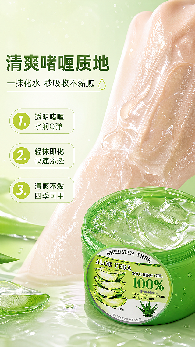 [商品] 使用【图1】SHERMAN TREE芦荟舒缓保湿凝胶；保留罐体外观、绿色包装、品牌字样、100%芦荟标识；本页重点展示质地，产品罐开盖放置在画面一侧，罐口露出透明凝胶质地。
[画面] 目标：展示凝胶质地肤感，突出清爽水润不黏腻。构图：左文右质地，左侧约40%区域放文字信息，右侧约60%为质地微距满铺；画面右下角放置开盖产品罐；右侧主体是透明啫喱状芦荟凝胶的微距特写，能看到晶莹的凝胶纹理、拉丝感和水珠光泽；凝胶涂抹在手背的局部特写，呈现水润吸收状态；背景为淡绿色渐变，有细碎水光粒子。
[视觉] 套系策略：风格=清新水润美妆商业摄影风；标题字=现代无衬线粗体；正文字=简洁无衬线体；主色=芦荟鲜绿色；背景延展=基于芦荟绿做深浅渐变、水光通透感、同色系层次；强调色=嫩黄绿色，仅用于小面积图标、引线和标签；标题色=深森林绿；正文色=中绿色；组件=圆角浅绿信息卡、细线水滴形引线；光影=左前侧柔光，产品表面有水光高光和通透感。
[文字] 左侧主标题"清爽啫喱质地"，副标题"一抹化水 秒吸收不黏腻"；下方3条编号卖点：1. 透明啫喱 水润Q弹 2. 轻抹即化 快速渗透 3. 清爽不黏 四季可用；文字全部横向排版，左对齐。
[规格] 图片比例9:16竖版，4K，负向提示：避免变形、错字、文字过小、质地浑浊、产品包装文字错乱、颜色改变。