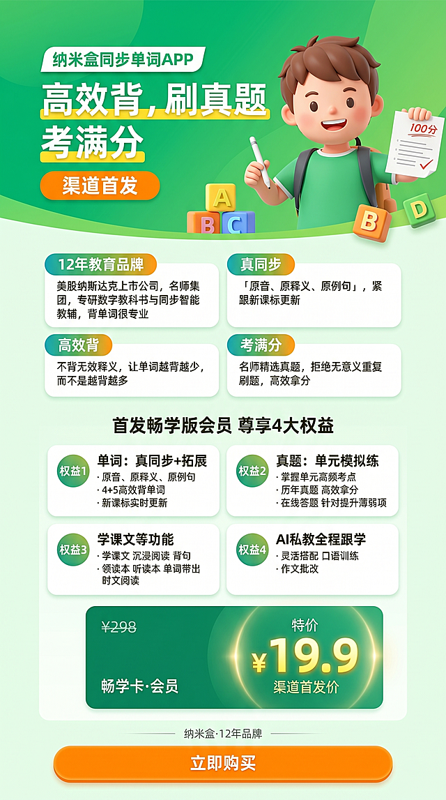生成一张390px宽度的移动端竖版教育促销海报，适配微信生态，整体为活力教育促销风格，儿童友好，高饱和明暗对比强。主色调主色#3dba7a教育绿，辅色#7ed957渐变绿，强调色#ffe83a黄色/#ff8c00橙黄，背景#f0faf0。

布局结构：
1. Hero区第一焦点：绿色渐变背景，3D卡通男孩插图占右半区，主标题"高效背，刷真题，考满分"白字黄色高亮，顶部标注"纳米盒同步单词APP"，标注橙色圆角"渠道首发"徽章，搭配ABC字母方块装饰增加儿童感
2. 课程亮点区：2×2卡片网格，四大亮点分别为："12年教育品牌 - 美股纳斯达克上市公司，名师集团，专研数字教科书与同步智能教辅，背单词很专业"、"真同步 - 「原音、原释义、原例句」，紧跟新课标更新"、"高效背 - 不背无效释义，让单词越背越少，而不是越背越多"、"考满分 - 名师精选真题，拒绝无意义重复刷题，高效拿分"，每个亮点配彩色胶囊标签
3. 四大权益区：2×2卡片网格，标题"首发畅学版会员 尊享4大权益"，权益分别为：权益1"单词：真同步+拓展"，权益2"真题：单元模拟练"，权益3"学课文等功能"，权益4"AI私教全程跟学"，权益用圆形小徽章做编号，关键词高亮
4. 定价区：深绿背景卡片，原价¥298划线处理，超大黄色字体显示"¥19.9"，标注"渠道首发价"，用圆形光晕营造焦点感
5. 底部：标签式信息行，橙色CTA购买按钮

文字信息：必须清晰显示"纳米盒·12年品牌"和"¥19.9 畅学版会员"，标题字体Noto Sans SC 900，正文字体Noto Sans SC 400，主文字色#222222，次级文字色#666666。参考原型图的结构和内容，生成设计完整的海报。