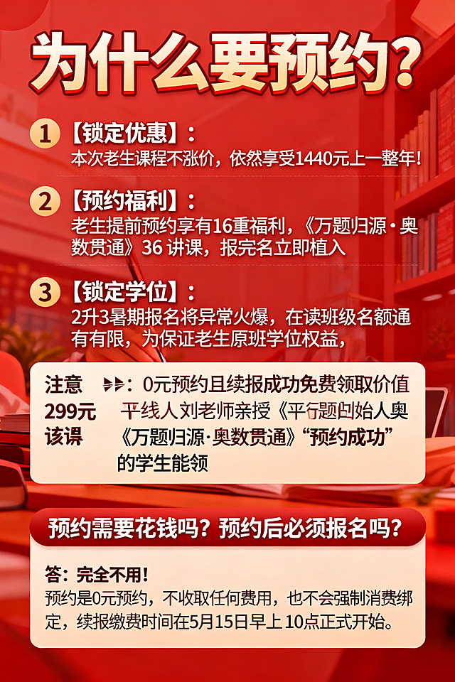 1. 为什么要预约？
1️⃣【锁定优惠】：本次老生课程不涨价，依然享受1440元上一整年！
2️⃣【预约福利】：老生提前预约享有16重福利，《万题归源·奥数贯通》36讲课，报完名立即植入
3️⃣【锁定学位】：2升3暑期报名将异常火爆，在读班级名额有限，为保证老生原班学位权益，开启预约保障优先进入原班。
注意❗：0元预约且续报成功免费领取价值299元平行线创始人刘老师亲授《万题归源·奥数贯通》，36节该课只有“预约成功”的学生能领。

2. 预约需要花钱吗？预约后必须报名吗？
答：完全不用！预约是0元预约，不收取任何费用，也不会强制消费绑定，续报缴费时间在 5 月15日早上10点正式开始

请帮我生成一张图片，填写上面内容，分点分段，不要对内容有增加或者删减，红色调