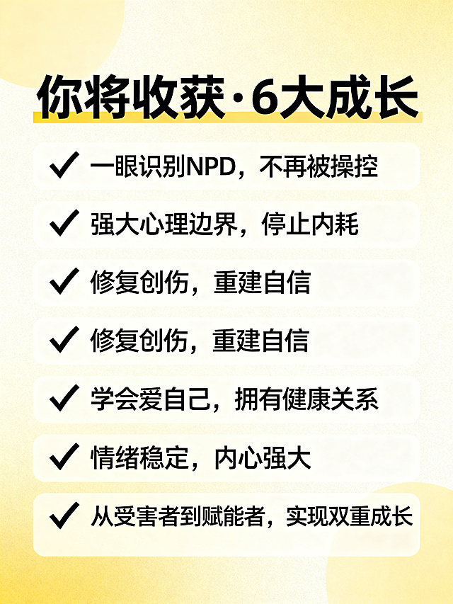 制作一张课程收获宣传图，标题为“你将收获·6大成长”，分六点带对勾排版内容：✅ 一眼识别NPD，不再被操控；✅ 强大心理边界，停止内耗；✅ 修复创伤，重建自信；✅ 学会爱自己，拥有健康关系；✅ 情绪稳定，内心强大；✅ 从受害者到赋能者，实现双重成长。整体风格简洁明亮，暖色调，图文搭配清晰舒适
