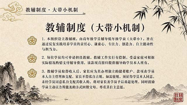 中国风水墨古画风PPT页面，米黄色宣纸质感背景。左上角金色祥云纹样装饰，旁边深棕色书法字体标题"教辅制度 · 大带小机制"，标题下方有细横线装饰。右上角墨竹枝叶。左下角水墨山水，右下角远山和红色印章。页面中央是大标题"教辅制度（大带小机制）"，下方有3条带序号的条款，每条前有金色花纹图标：1. 本组织设立教辅班，由高年级学员辅导低年级学员（大带小），旨在通过反复实践培养学员的责任心、谦虚心、专注力、创造力、自主能动性与担当力。2. 每位学员均可申请担任教辅。教辅工作实行有偿制，受益家庭可根据实际情况酌情支付辅导费用，该款项直接归提供辅导的学员本人所有。3. 教辅学员取得收入后，家长应为其办理独立的储蓄账户，款项由学员本人自主管理和支配，家长不得私自占用。如需使用，须征得学员本人同意。未经学员同意私自支配其收入的，将对家长及学员予以劝退处理。同时鼓励学员主动以力所能及的方式回馈父母，尊重其自主意愿。文字为深棕色宋体，整体古雅庄重。