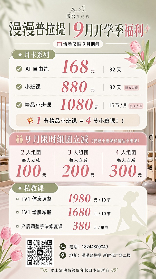 竖版商业海报，简约高级轻奢普拉提健身风格，马卡龙柔和配色，背景参考图中温柔治愈的浅绿浅粉马卡龙色调与柔和氛围感，8K高清，无水印，平面海报设计，适合女性健身馆朋友圈宣传，排版疏密有致，价格数字放大凸显，文字全部清晰可读，整体温柔高级。

顶部大标题醒目：“漫漫普拉提｜9月开学季福利✨”
小字标注：“📅活动仅限 9 月期间”

板块一标题：“🔹月卡系列”
✅AI 自由练｜168 元｜32 天
✅小班课｜880 元｜32 天｜限 8 人班
✅精品小班课｜1080 元｜15 节 / 月｜限 4 人班
【重点突出】💥 1 节精品小班课 = 4 节小班课！！
（突出AI自由练和精品小班课，价格数字放大）

板块二标题【加粗醒目】：“👭9 月限时组团立减（仅限小班课和精品小班课）”
▪2 人组团｜每人立减 100 元
▪3 人组团｜每人立减 200 元
▪4 人组团｜每人立减 300 元

板块三标题：“🔹私教课”
▫1V1 体态调整｜1980 元 / 10 节
▫1V1 增肌减脂｜1680 元 / 10 节
▫产后调整手法修复课｜380 元 / 单节

海报底部放置联系二维码区域，二维码样式参考第二张图的微信二维码，旁边信息：
电话：18244800049
地址：漫漫普拉提 新时代广场二楼

底部小字：“以上活动最终解释权归本店所有”