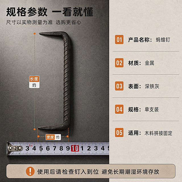 [商品] 左侧产品正侧视以【图1】为准，右侧尺寸关系参考【图3】卷尺测量图，【图4】【图5】辅助确认两端尖头与钉身比例；保留 U 型双尖结构、锥形尖头、真实长度比例与深铁灰金属质感；卷尺可入镜作为测量示意，不出现笔；不标注未经测量的精确数值，尺寸以“约”“实测为准”等保守表达呈现。
[画面] 目标：规格参数收口，帮助用户判断是否适配。构图：左半为产品平置正视加细尺寸引线，横向量尺置于产品下方作比例参照；右半为浅色直角参数卡纵向分五行，行间细线分隔；底部一条横向说明条；整体为近景平视，产品占左半 70%，深铁灰渐变为左区背景、参数卡为暖米灰延展底，形成三层信息层级。
[视觉] 套系策略：风格=五金工具实拍工业风；标题字=阿里巴巴普惠体粗体；正文字=阿里巴巴普惠体常规；主色=深铁灰#2F3336；背景延展=基于深铁灰与暖木色做深浅层级、同色渐变与木质/水泥材质延展；强调色=暖橙#E8833A，仅用于小面积细引线、标签与局部光效；标题色=近黑#1C1E20；正文色=中灰#5A5F63；组件=直角信息条、细引线、编号色块；光影=顶部偏左硬朗侧光，金属高光锐利。
[文字] 左上主标题“规格参数 一看就懂”（8字），副标题“尺寸以实物测量为准 选购更省心”（15字）；参数卡五行横排：“产品名称：蚂蝗钉”“材质：金属”“表面：深铁灰”“规格：单支装”“适用：木料拼接固定”；底部说明条“使用后请检查钉入到位 避免长期潮湿环境存放”。文字横向排版，不遮挡产品与尺寸线。
[规格] 图片比例1:1正方形，4K，负向提示：避免变形、结构改变、多余配件、错字、文字过小、竖排或旋转或斜排文字、商标LOGO、平台角标、二维码、水印、小标志图案、冷蓝主导色、天然/环保/原生态等极限词与绝对化用语、虚构检测数据与认证。